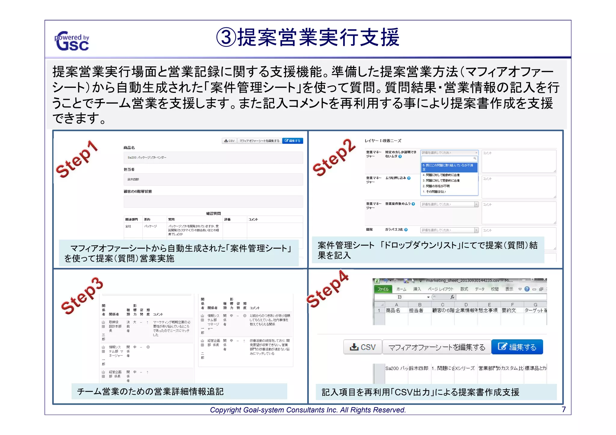 ③提案営業準備支援
営業マンの営業準備を支援する機能。優秀な営業マンの売り方（マフィアオファーシート）を再
利用して、営業知識の使い捨てのムダを排除・営業マンの成約率のばらつきを改善する事を
支援します。

「個人別バッファチャート」から案件の登録

「マフィアオファーシート」により質問、提案、懸念、営業プロセス
等典型の確認

「マフィアオファーシート」コピー機能よる営業ノウハウ再利用支援

「価値提案ガイド機能」により 顧客にあった質問にカスタマイ
ズする提案営業準備支援

Copyright Goal-system Consultants Inc. All Rights Reserved.

7

 