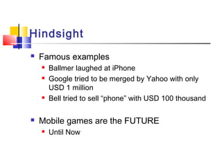 Hindsight
 Famous examples
 Ballmer laughed at iPhone
 Google tried to be merged by Yahoo with only
USD 1 million
 Bell tried to sell “phone” with USD 100 thousand
 Mobile games are the FUTURE
 Until Now
 