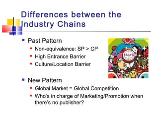 Differences between the
Industry Chains
 Past Pattern
 Non-equivalence: SP > CP
 High Entrance Barrier
 Culture/Location Barrier
 New Pattern
 Global Market = Global Competition
 Who’s in charge of Marketing/Promotion when
there’s no publisher?
 