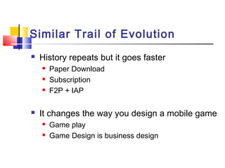 Similar Trail of Evolution
 History repeats but it goes faster
 Paper Download
 Subscription
 F2P + IAP
 It changes the way you design a mobile game
 Game play
 Game Design is business design
 