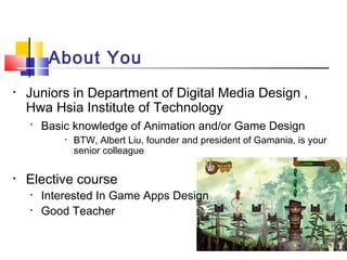 About You
• Juniors in Department of Digital Media Design ,
Hwa Hsia Institute of Technology
•
Basic knowledge of Animation and/or Game Design
• BTW, Albert Liu, founder and president of Gamania, is your
senior colleague
• Elective course
• Interested In Game Apps Design
• Good Teacher
 