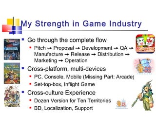 My Strength in Game Industry
 Go through the complete flow
 Pitch ➙ Proposal ➙ Development ➙ QA ➙
Manufacture ➙ Release ➙ Distribution ➙
Marketing ➙ Operation
 Cross-platform, multi-devices
 PC, Console, Mobile (Missing Part: Arcade)
 Set-top-box, Inflight Game
 Cross-culture Experience
 Dozen Version for Ten Territories
 BD, Localization, Support
 