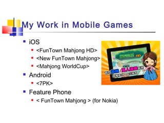 My Work in Mobile Games
 iOS
 <FunTown Mahjong HD>
 <New FunTown Mahjong>
 <Mahjong WorldCup>
 Android
 <7PK>
 Feature Phone
 < FunTown Mahjong > (for Nokia)
 