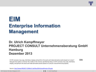 1
© PROJECT CONSULT Unternehmensberatung Dr. Ulrich Kampffmeyer GmbH 2011 / Autorenrecht: <Vorname Nachname> Nov-16 / Quelle: PROJECT CONSULT 3
EIM Enterprise Information Management 2014 Dr. Ulrich Kampffmeyer
EIM
Enterprise Information
Management
Dr. Ulrich Kampffmeyer
PROJECT CONSULT Unternehmensberatung GmbH
Hamburg
Dezember 2013
CC-BY Licensees may copy, distribute, display and perform the work and make derivative works based on it only if
they give the author or licensor the credits in the manner specified by these. CC-NY Licensees may copy, distribute,
display, and perform the work and make derivative works based on it only for noncommercial purposes.
Source: http://www.PROJECT-CONSULT.de/files/EIM-Kampffmeyer-DE.pptx
 