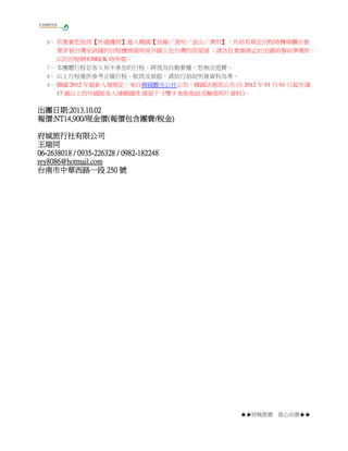 ★★府城旅遊 從心出發★★
6、 若貴賓您是持【外國護照】進入韓國【首爾／清州／釜山／濟州】，外站有規定回程時機場櫃台會
要求看台灣至該國的回程機票證明或外國人在台灣的居留證 ；請各位貴賓務必於出國前事前準備好，
以防回程辦 CHECK 時所需。
7、 本團體行程若客人有不參加的行程，將視為自動棄權，恕無法退費。
8、 以上行程僅供參考正確行程、航班及旅館，請依行前說明會資料為準。
9、 韓國 2012 年最新入境規定：來自韓國觀光公社公告：韓國法務部公告:自 2012 年 01 月 01 日起年滿
17 歲以上的外國旅客入境韓國時,需留下《雙手食指指紋及臉部照片資料》。
出出出出團團團團日日日日期期期期::::2013.10.2013.10.2013.10.2013.10.02020202
報報報報價價價價:NT:NT:NT:NT14,900/14,900/14,900/14,900/現現現現金金金金價價價價((((報報報報價價價價包包包包含含含含團團團團費費費費////稅稅稅稅金金金金))))
府府府府城城城城旅旅旅旅行行行行社社社社有有有有限限限限公公公公司司司司
王王王王瑞瑞瑞瑞同同同同
06060606----2638018263801826380182638018 / 0935/ 0935/ 0935/ 0935----226328 /226328 /226328 /226328 / 0982098209820982----182248182248182248182248
rrrrey8ey8ey8ey8086@hotma086@hotma086@hotma086@hotmail.comil.comil.comil.com
台台台台南南南南市市市市中中中中華華華華西西西西路路路路一一一一段段段段 250250250250 號號號號
 