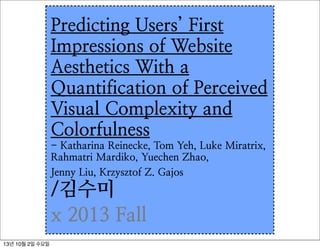 Predicting Users’ First
Impressions of Website
Aesthetics With a
Quantification of Perceived
Visual Complexity and
Colorfulness
- Katharina Reinecke, Tom Yeh, Luke Miratrix,
Rahmatri Mardiko, Yuechen Zhao,
Jenny Liu, Krzysztof Z. Gajos
/김수미
x 2013 Fall
13년 10월 2일 수요일
 