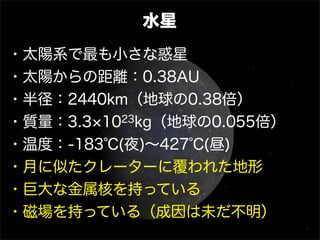 水星
・太陽系で最も小さな惑星
・太陽からの距離：0.38AU
・半径：2440km（地球の0.38倍）
・質量：3.3 1023kg（地球の0.055倍）
・温度：-183℃(夜)∼427℃(昼)
・月に似たクレーターに覆われた地形
・巨大な金属核を持っている
・磁場を持っている（成因は未だ不明）
 