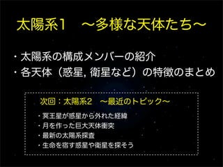 太陽系1 ∼多様な天体たち∼
・太陽系の構成メンバーの紹介
・各天体（惑星, 衛星など）の特徴のまとめ
次回：太陽系2 ∼最近のトピック∼
・冥王星が惑星から外れた経緯
・月を作った巨大天体衝突
・最新の太陽系探査
・生命を宿す惑星や衛星を探そう
 