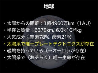 地球
・太陽からの距離：1億4960万km（1AU）
・半径と質量：6378km, 6.0 1024kg
・大気成分：窒素78%, 酸素21%
・太陽系で唯一プレートテクトニクスが存在
・磁場を持っている（→オーロラが存在）
・太陽系で（おそらく）唯一生命が存在
 