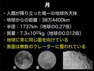 月
・人類が降り立った唯一の地球外天体
・地球からの距離：38万4400km
・半径：1737km（地球の0.27倍）
・質量：7.3 1022kg（地球の0.012倍）
・地球に常に同じ面を向けている
・表面は無数のクレーターに覆われている
表 裏
 