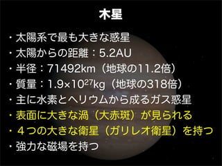 木星
・太陽系で最も大きな惑星
・太陽からの距離：5.2AU
・半径：71492km（地球の11.2倍）
・質量：1.9 1027kg（地球の318倍）
・主に水素とヘリウムから成るガス惑星
・表面に大きな渦（大赤斑）が見られる
・４つの大きな衛星（ガリレオ衛星）を持つ
・強力な磁場を持つ
 