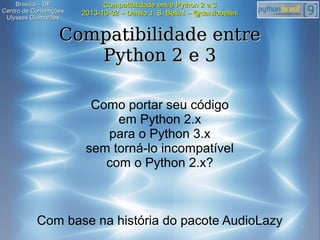 1
Compatibilidade entre Python 2 e 3Compatibilidade entre Python 2 e 3
2013-10-02 – Danilo J. S. Bellini – @danilobellini2013-10-02 – Danilo J. S. Bellini – @danilobellini
Brasília – DFBrasília – DF
Centro de ConvençõesCentro de Convenções
Ulysses GuimarãesUlysses Guimarães
Compatibilidade entreCompatibilidade entre
Python 2 e 3Python 2 e 3
Como portar seu código
em Python 2.x
para o Python 3.x
sem torná-lo incompatível
com o Python 2.x?
Com base na história do pacote AudioLazy
 