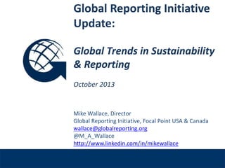 Global Reporting Initiative
Update:
Global Trends in Sustainability
& Reporting
October 2013

Venue, Date

Mike Wallace, Director
Global Reporting Initiative, Focal Point USA & Canada
wallace@globalreporting.org
@M_A_Wallace
http://www.linkedin.com/in/mikewallace

 