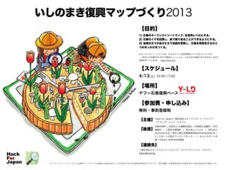いしのまき復興マップづくり2013
【目的】
1) 石巻のオープンストリートマップ※を実用レベルにする。
2) 石巻のイマを記録し、後で振り返ることができるようにする。
3) 地域の方々が自分たちで地図を更新し、石巻を再発見するひと
つのきっかけをつくる。
※オープンストリートマップは、みんなでつくる世界地図づくりプロジェクトです。
 100万人の仲間(2013年1月現在)といっしょに、さまざまな地域でまち歩きをしながら
地図を作っています。 http://osm.org
【スケジュール】
4/13(土) 10:30-17:00
【場所】
ヤフー石巻復興ベース
【参加費・申し込み】
無料・事前登録制
【主催】
【後援】
【連絡先】
一般社団法人オープンストリートマップ・ファウンデーション・ジャパン
fukko@osmf.jp
オープンストリートマップによる復興マップづくりの活動は公益財団法人トヨタ財団 平成23年度夏 研究助成プログラム「特定課題」政策提言助成の支援を受けて被災地各地で活動中です。
Hack for Japan/一般社団法人オープンストリートマップ・
ファウンデーション・ジャパン
石巻市役所 / 社団法人 石巻観光協会 / 石巻商工会議所 / 河北
新報社 / 三陸河北新報社 / 助けあいジャパン / NPO法人
DoTankみやぎ / 東京工業大学真野研究室(ISHINOMAKI2.0) /
ピースボート災害ボランティアセンター / みらいサポート石
巻 / Yahoo! JAPAN(50音順)
 