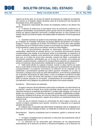 BOLETÍN OFICIAL DEL ESTADO
Núm. 235	 Martes 1 de octubre de 2013	 Sec. III. Pág. 79445
negocio de dichos años. En el caso de tratarse de empresas sin obligación de depositar
sus cuentas en el Registro deberá aportarse copia de la declaración del Impuesto de
Sociedades de los años requeridos.
b)  Declaración responsable del número de empleados relativa a los últimos tres
ejercicios.
c)  A efectos de determinar el equivalente bruto de subvención contenido en el
préstamo reembolsable, los beneficiarios podrán aportar informe de calificación crediticia
emitido por agencia específica reconocida o entidad bancaria, en caso contrario en el
referido cálculo se tomará el margen más desfavorable de aplicación al nivel de garantías
exigido.
4.  Quedarán eximidos de aportar la documentación relativa a los datos que figuren
en el Registro de Entidades Solicitantes de Ayudas (RESA) del Ministerio de Industria,
Energía y Turismo, regulado por la Orden ITC/1197/2010, de 29 de abril, todos aquellos
solicitantes que así lo hubieran hecho constar en el formulario de solicitud, especificando
la documentación y datos que se encuentren inscritos en dicho Registro.
5.  Si en la documentación aportada se observasen defectos u omisiones
subsanables, deficiencias de carácter técnico o se necesitara documentación técnica
complementaria para ampliar el conocimiento sobre la ya presentada, se requerirá a la
persona solicitante, mediante correo electrónico de contacto que aparece en la solicitud,
para que, en el plazo de quince días naturales, subsane las faltas o acompañe los
documentos necesarios, advirtiéndole que, en el caso de no hacerlo, se le tendrá por
desistido, pudiendo dictarse y notificarse la correspondiente resolución por desistimiento,
previa a la resolución del procedimiento, establecida en el apartado decimotercero 3.
6.  IDAE podrá solicitar en cualquier momento, durante un plazo máximo de cuatro
años a contar desde la fecha de finalización del plazo para la presentación de solicitudes
correspondientes a la presente convocatoria, la exhibición de los originales de los
justificantes o documentación aportada que estime oportuna. Procederá, en su caso, la
revocación y reintegro de la ayuda por parte del beneficiario, en los términos establecidos
por el apartado decimosexto de estas bases, si éste no facilitase la exhibición de tales
originales en un plazo de treinta días naturales a contar desde el día siguiente al que
IDAE le hubiera requerido en tal sentido, considerándose tal circunstancia como un
incumplimiento de la obligación de justificación del destino de la ayuda otorgada.
Duodécimo.  Reformulación de solicitudes.
El órgano instructor del procedimiento podrá instar al solicitante a la reformulación de
su solicitud, cuando el importe de la ayuda solicitada resulte superior al que, tras la
valoración prevista en el apartado decimotercero 2, pudiera serle otorgada, con motivo de
ajustar sus compromisos y condiciones de ejecución aplicables, respetándose el objeto,
condiciones y finalidad de la ayuda, así como los criterios de valoración correspondientes.
A efectos de reserva de presupuesto y registro de la solicitud, se mantendrá la fecha de la
solicitud inicial.
Una vez que la solicitud merezca la conformidad de dicho órgano instructor, se
remitirá al órgano competente para resolver, conforme a lo dispuesto en el siguiente
apartado decimotercero.
En cualquier caso, si propuesta esta reformulación al solicitante, éste no contestase en el
plazo que se le hubiera otorgado al efecto, se mantendrá el contenido de la solicitud inicial.
Decimotercero.  Órganos competentes para la tramitación, gestión y resolución de las
ayudas.
1.  El órgano competente para la ordenación e instrucción del procedimiento será el
Secretario General del IDAE.
2.  La valoración de las solicitudes será efectuada por los departamentos
especializados de la Dirección de Ahorro y Eficiencia Energética y de la Dirección de
cve:BOE-A-2013-10201
 