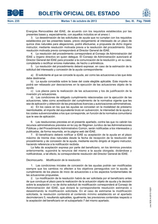 BOLETÍN OFICIAL DEL ESTADO
Núm. 235	 Martes 1 de octubre de 2013	 Sec. III. Pág. 79446
Energías Renovables del IDAE, de acuerdo con los requisitos establecidos por las
presentes bases y, especialmente, con aquellos incluidos en el anexo I.
3.  La desestimación de las solicitudes de ayuda que no cumplan con los requisitos
establecidos por las presentes bases, previo otorgamiento al interesado de un plazo de
quince días naturales para alegaciones, podrá efectuarse, a propuesta de dicho órgano
instructor, mediante resolución motivada previa a la resolución del procedimiento. Esta
resolución motivada previa corresponderá al Director General de IDAE.
4.  La resolución del procedimiento corresponderá al Consejo de Administración del
IDAE u órgano directivo en quien delegue. El Consejo de Administración autorizará al
Director General del IDAE para proceder a la comunicación de la resolución y, en su caso,
completarla o rectificar errores materiales, de hecho o aritméticos.
5.  La resolución del procedimiento deberá expresar, en caso de la estimación de la
solicitud del interesado y concesión de la ayuda correspondiente:
a)  El solicitante al que se concede la ayuda, así como las actuaciones a las que ésta
debe destinarse.
b)  La ayuda concedida sobre la base del coste elegible aplicable. Este importe no
podrá ser rebasado por desviaciones en la ejecución de las actuaciones objeto de la
ayuda.
c)  Los plazos para la realización de las actuaciones y los de justificación de la
inversión y/o actuaciones.
d)  Las condiciones de obligado cumplimiento relacionadas con la ejecución de las
actuaciones, tales como acreditación del cumplimiento de la normativa vigente que les
sea de aplicación y obtención de las preceptivas licencias y autorizaciones administrativas.
e)  En los casos en los que las ayudas se concedan en la modalidad de préstamo
reembolsable, el importe del equivalente bruto en subvención, la intensidad de la ayuda y
los costes subvencionables a los que corresponde, en función de la normativa comunitaria
que le sea de aplicación.
6.  Las resoluciones previstas en el presente apartado, contra las que no cabrán los
recursos administrativos previstos en la Ley de Régimen Jurídico de las Administraciones
Públicas y del Procedimiento Administrativo Común, serán notificadas a los interesados y
publicadas, de forma resumida, en la página web del IDAE.
7.  El beneficiario deberá notificar a IDAE su aceptación de la ayuda en el plazo
máximo de treinta días naturales desde la fecha de recepción de la resolución del
procedimiento y de concesión de la ayuda, mediante escrito dirigido al órgano instructor,
haciendo referencia a la notificación recibida.
La falta de aceptación expresa por parte del beneficiario, en los términos previstos
anteriormente, supondrá la renuncia del mismo a la ayuda otorgada, dictándose y
notificándose, a tal efecto, la correspondiente resolución del Director General de IDAE.
Decimocuarto.  Modificación de la resolución.
1.  Las condiciones iniciales de concesión de las ayudas podrán ser modificadas
siempre que los cambios no afecten a los objetivos perseguidos con la ayuda, al
cumplimiento de los plazos de inicio de actuaciones o a los aspectos fundamentales de
las actuaciones propuestas.
2.  La modificación de la resolución habrá de ser solicitada por el beneficiario antes
de que concluya el plazo para la realización de la actuación objeto de ayuda y la decisión
sobre la aceptación o no de dicha solicitud de modificación corresponderá al Consejo de
Administración del IDAE, que dictará la correspondiente resolución estimando o
desestimando la modificación solicitada. En el caso de estimarse la modificación
solicitada, la resolución contendrá el contenido mínimo establecido en el apartado
decimotercero 5, resultando aplicables, igualmente, las previsiones contenidas respecto a
la aceptación del beneficiario en el subapartado 7 del mismo apartado.
cve:BOE-A-2013-10201
 