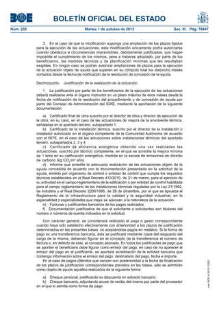 BOLETÍN OFICIAL DEL ESTADO
Núm. 235	 Martes 1 de octubre de 2013	 Sec. III. Pág. 79447
3.  En el caso de que la modificación suponga una ampliación de los plazos fijados
para la ejecución de las actuaciones, esta modificación únicamente podrá autorizarse
cuando obedezca a circunstancias imprevisibles, debidamente justificadas, que hagan
imposible el cumplimiento de los mismos, pese a haberse adoptado, por parte de los
beneficiarios, las medidas técnicas y de planificación mínimas que les resultaban
exigibles. En ningún caso se podrán autorizar ampliaciones de plazos para la ejecución
de la actuación objeto de ayuda que superen en su cómputo total los dieciocho meses
contados desde la fecha de notificación de la resolución de concesión de la ayuda.
Decimoquinto.  Justificación de la realización de la actuación.
1.  La justificación por parte de los beneficiarios de la ejecución de las actuaciones
deberá realizarse ante el órgano instructor en un plazo máximo de doce meses desde la
fecha de notificación de la resolución del procedimiento y de concesión de ayuda por
parte del Consejo de Administración del IDAE, mediante la aportación de la siguiente
documentación:
a)  Certificado final de obra suscrito por el director de obra y director de ejecución de
la obra, en su caso, en el caso de las actuaciones de mejora de la envolvente térmica,
señaladas en el apartado tercero, subapartado 1.
b)  Certificado de la instalación térmica, suscrito por el director de la instalación o
instalador autorizado en el órgano competente de la Comunidad Autónoma de acuerdo
con el RITE, en el caso de las actuaciones sobre instalaciones térmicas del apartado
tercero, subapartados 2, 3 y 4.
c)  Certificado de eficiencia energética obtenido una vez realizadas las
actuaciones, suscrito por técnico competente, en el que se acredite la mejora mínima
de 1 letra en su calificación energética, medida en la escala de emisiones de dióxido
de carbono (kg CO2
/m2
año).
d)  Informe que acredite la adecuada realización de las actuaciones objeto de la
ayuda concedida de acuerdo con la documentación presentada en la solicitud de la
ayuda, emitido por organismo de control o entidad de control que cumpla los requisitos
técnicos establecidos en el Real Decreto 410/2010, de 31 de marzo, para el ejercicio de
su actividad en el campo reglamentario de la edificación o por entidad de control habilitada
para el campo reglamentario de las instalaciones térmicas reguladas por la Ley 21/1992,
de Industria y el Real Decreto 2200/1995, de 28 de diciembre, por el que se aprueba el
Reglamento de la infraestructura para la calidad y la seguridad industrial, en la
especialidad o especialidades que mejor se adecuen a la naturaleza de la actuación.
e)  Facturas y justificantes bancarios de los pagos realizados.
f)  Documentación justificativa de que el solicitante o solicitantes son titulares del
número o números de cuenta indicados en la solicitud.
Con carácter general, se considerará realizado el pago o gasto correspondiente
cuando haya sido satisfecho efectivamente con anterioridad a los plazos de justificación
determinados en las presentes bases, no aceptándose pagos en metálico. Si la forma de
pago es una transferencia bancaria, ésta se justificará mediante copia del resguardo del
cargo de la misma, debiendo figurar en el concepto de la transferencia el número de
factura o, en defecto de éste, el concepto abonado. En todos los justificantes de pago que
se aporten el beneficiario debe figurar como emisor del pago; en caso de no aparecer el
emisor del pago en el justificante, se aportará acreditación de la entidad bancaria que
contenga información sobre el emisor del pago, destinatario del pago, fecha e importe.
En el caso de pagos diferidos que venzan con posterioridad a la fecha de finalización
de los plazos de justificación correspondientes previstos en las bases, sólo se admitirán
como objeto de ayuda aquéllos realizados de la siguiente forma:
a)  Cheque personal, justificando su descuento en extracto bancario.
b)  Cheque bancario, adjuntando acuse de recibo del mismo por parte del proveedor
en el que lo admita como forma de pago.
cve:BOE-A-2013-10201
 