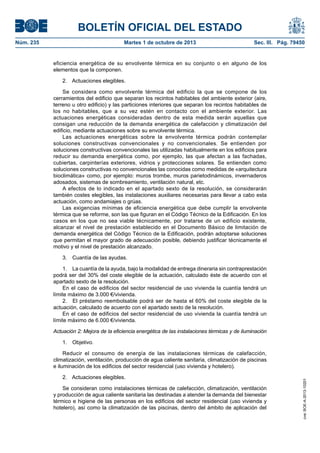 BOLETÍN OFICIAL DEL ESTADO
Núm. 235	 Martes 1 de octubre de 2013	 Sec. III. Pág. 79450
eficiencia energética de su envolvente térmica en su conjunto o en alguno de los
elementos que la componen.
2.  Actuaciones elegibles.
Se considera como envolvente térmica del edificio la que se compone de los
cerramientos del edificio que separan los recintos habitables del ambiente exterior (aire,
terreno u otro edificio) y las particiones interiores que separan los recintos habitables de
los no habitables, que a su vez estén en contacto con el ambiente exterior. Las
actuaciones energéticas consideradas dentro de esta medida serán aquellas que
consigan una reducción de la demanda energética de calefacción y climatización del
edificio, mediante actuaciones sobre su envolvente térmica.
Las actuaciones energéticas sobre la envolvente térmica podrán contemplar
soluciones constructivas convencionales y no convencionales. Se entienden por
soluciones constructivas convencionales las utilizadas habitualmente en los edificios para
reducir su demanda energética como, por ejemplo, las que afectan a las fachadas,
cubiertas, carpinterías exteriores, vidrios y protecciones solares. Se entienden como
soluciones constructivas no convencionales las conocidas como medidas de «arquitectura
bioclimática» como, por ejemplo: muros trombe, muros parietodinámicos, invernaderos
adosados, sistemas de sombreamiento, ventilación natural, etc.
A efectos de lo indicado en el apartado sexto de la resolución, se considerarán
también costes elegibles, las instalaciones auxiliares necesarias para llevar a cabo esta
actuación, como andamiajes o grúas.
Las exigencias mínimas de eficiencia energética que debe cumplir la envolvente
térmica que se reforme, son las que figuran en el Código Técnico de la Edificación. En los
casos en los que no sea viable técnicamente, por tratarse de un edificio existente,
alcanzar el nivel de prestación establecido en el Documento Básico de limitación de
demanda energética del Código Técnico de la Edificación, podrán adoptarse soluciones
que permitan el mayor grado de adecuación posible, debiendo justificar técnicamente el
motivo y el nivel de prestación alcanzado.
3.  Cuantía de las ayudas.
1.  La cuantía de la ayuda, bajo la modalidad de entrega dineraria sin contraprestación
podrá ser del 30% del coste elegible de la actuación, calculado éste de acuerdo con el
apartado sexto de la resolución.
En el caso de edificios del sector residencial de uso vivienda la cuantía tendrá un
límite máximo de 3.000 €/vivienda.
2.  El préstamo reembolsable podrá ser de hasta el 60% del coste elegible de la
actuación, calculado de acuerdo con el apartado sexto de la resolución.
En el caso de edificios del sector residencial de uso vivienda la cuantía tendrá un
límite máximo de 6.000 €/vivienda.
Actuación 2: Mejora de la eficiencia energética de las instalaciones térmicas y de iluminación
1. Objetivo.
Reducir el consumo de energía de las instalaciones térmicas de calefacción,
climatización, ventilación, producción de agua caliente sanitaria, climatización de piscinas
e iluminación de los edificios del sector residencial (uso vivienda y hotelero).
2.  Actuaciones elegibles.
Se consideran como instalaciones térmicas de calefacción, climatización, ventilación
y producción de agua caliente sanitaria las destinadas a atender la demanda del bienestar
térmico e higiene de las personas en los edificios del sector residencial (uso vivienda y
hotelero), así como la climatización de las piscinas, dentro del ámbito de aplicación del
cve:BOE-A-2013-10201
 