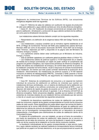 BOLETÍN OFICIAL DEL ESTADO
Núm. 235	 Martes 1 de octubre de 2013	 Sec. III. Pág. 79451
Reglamento de Instalaciones Térmicas de los Edificios (RITE). Las actuaciones
energéticas elegibles serán las siguientes:
•  Caso C1: Reforma de salas de calderas con sustitución de equipos de producción
de calor para calefacción y agua caliente sanitaria por otros de alta eficiencia energética.
•  Casos S1, S2 y S3: Sustitución de energía convencional por energía solar térmica
para la calefacción, climatización y producción de agua caliente sanitaria de los edificios,
así como para la climatización de piscinas.
Las instalaciones solares térmicas deberán cumplir con los siguientes requisitos:
−  Responderán a la definición de la exigencia básica HE4 del Código Técnico de la
Edificación.
−  Las instalaciones y equipos cumplirán con la normativa vigente establecida en el
RITE, el Pliego de Condiciones Técnicas del IDAE para instalaciones solares térmicas-
Revisión 2009 así como el documento reconocido del RITE «Guía ASIT de la Energía
Solar Térmica», elaborado por ASIT y disponible en la página web del Ministerio de
Industria, Energía y Turismo.
−  Los captadores solares deben estar certificados por el Ministerio de Industria,
Energía y Turismo.
−  Solo se admitirán captadores con coeficiente global de pérdidas inferior a 9 W/(m2
 ºC).
−  Las instalaciones solares de potencia superior a 14 kW dispondrán de un sistema
de medida de la energía suministrada con objeto de poder verificar el cumplimiento del
programa de gestión energética y las inspecciones periódicas de eficiencia energética. El
diseño del sistema de contabilización de energía y de control debe permitir al usuario de
la instalación comprobar de forma directa, visual e inequívoca el correcto funcionamiento
de la instalación, de manera que este pueda controlar diariamente la producción de la
instalación. Adicionalmente, las instalaciones de potencia superior a 70 kW deberán
incorporar el sistema de teleseguimiento PRETEL, conectado a IDAE pasando a formar
parte del Sistema Armonizado PRETEL de seguimiento de instalaciones renovables
térmicas.
•  Caso M1: Sistemas de contabilización de consumos y en especial de medición
individual de consumos de calefacción en edificios de viviendas que cuenten con
instalaciones térmicas centralizadas, con un sistema de distribución de la calefacción por
columnas. Está dirigido a los edificios construidos con anterioridad al RITE, y que no
disponen del sistema de reparto de gastos de acuerdo con la IT 1.2.4.4 del RITE, con el
fin de facilitar el cumplimiento del artículo 9 apartado 3 de la Directiva 2012/27/UE de
eficiencia energética. Serán actuaciones elegibles, aquellas que se realicen en edificios
existentes de viviendas dotados de una instalación térmica centralizada que den servicio
a más de un usuario que comprendan las siguientes actuaciones:
−  Instalación de dispositivos repartidores de costes de calefacción que permitan
medir los consumos y repartir de los gastos correspondientes en función de los consumos
reales de cada usuario. Estos repartidores de costes deben seguir las normas de diseño y
funcionamiento de la norma UNE-EN-834 («Distribuidores de gasto de calefacción para
determinar los valores de consumo de radiadores. Aparatos con alimentación eléctrica») y
contar con la homologación correspondiente emitida por un laboratorio de ensayos
independiente y homologado para distribuidores de costes de calefacción dentro de la
Comunidad Europea.
El sistema de contabilización, una vez instalado, ya sea en el tramo de acometida o
por medio de repartidores de costes de calefacción, debe disponer de un servicio de
adquisición de los datos de consumos, así como de liquidación y reparto de los gastos a
cada uno de los usuarios de la instalación en función de los consumos medidos.
La liquidación individualizada de los gastos correspondientes a cada servicio (calor,
frío y agua caliente sanitaria) se realizará mediante la correspondiente factura individual,
que podrá ser en papel o en formato electrónico, en la que se proporcionará al usuario de
cve:BOE-A-2013-10201
 