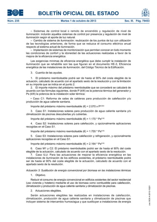 BOLETÍN OFICIAL DEL ESTADO
Núm. 235	 Martes 1 de octubre de 2013	 Sec. III. Pág. 79453
– Sistemas de control local o remoto de encendido y regulación de nivel de
iluminación: incluirán aquellos sistemas de control por presencia y regulación de nivel de
iluminación según el aporte de luz natural.
–  Cambio de sistema de iluminación: reubicación de los puntos de luz con utilización
de las tecnologías anteriores, de forma que se reduzca el consumo eléctrico anual
respecto al sistema actual de iluminación.
–  Implantación de sistemas de monitorización que permitan conocer en todo momento
las condiciones de confort y la idoneidad de las actuaciones realizadas a favor de la
mejora de la eficiencia energética.
Las exigencias mínimas de eficiencia energética que debe cumplir la instalación de
iluminación que se rehabilite son las que figuran en el documento HE-3, Eficiencia
energética de las instalaciones de iluminación, del Código Técnico de la Edificación.
3.  Cuantía de las ayudas.
1.  El préstamo reembolsable podrá ser de hasta el 90% del coste elegible de la
actuación, calculado de acuerdo con el apartado sexto de la resolución y con la limitación
en su importe que se indica en el punto 2.
2.  El importe máximo del préstamo reembolsable que se concederá se calculará de
acuerdo con las fórmulas siguientes, donde P (kW) es la potencia térmica del generador y
Ps (kW) la potencia de la instalación solar térmica:
•  Caso C1: Reforma de salas de calderas para producción de calefacción y/o
producción de agua caliente sanitaria.
Importe del préstamo máximo reembolsable (€) = 2.070 x P(0,62)
3.  Caso S1: Instalaciones solares para producción de agua caliente sanitaria y/o
climatización de piscinas descubiertas y/o cubiertas.
Importe del préstamo máximo reembolsable (€) = 1.170 * Ps(0,9)
4.  Caso S2: Instalaciones solares para calefacción, y opcionalmente aplicaciones
recogidas en el Caso S1.
Importe del préstamo máximo reembolsable (€) = 1.755 * Ps(0,9)
5.  Caso S3: Instalaciones solares para calefacción y refrigeración, y opcionalmente
aplicaciones recogidas en el Caso S1.
Importe del préstamo máximo reembolsable (€) = 2.164 * Ps(0,9)
6.  Caso M1 y C2: El préstamo reembolsable podrá ser de hasta el 90% del coste
elegible de la actuación, calculado de acuerdo con el apartado sexto de la resolución.
7.  Caso ILU: Para las actuaciones de mejorar la eficiencia energética en las
instalaciones de iluminación de los edificios existentes, el préstamo reembolsable podrá
ser de hasta el 90% del coste elegible de la actuación, calculado de acuerdo con el
apartado sexto de la resolución.
Actuación 3: Sustitución de energía convencional por biomasa en las instalaciones térmicas
1. Objetivo.
Reducir el consumo de energía convencional en edificios existentes del sector residencial
(uso vivienda y hotelero) mediante el uso de biomasa como combustible para calefacción,
climatización y producción de agua caliente sanitaria y climatización de piscinas.
2.  Actuaciones elegibles.
Serán actuaciones elegibles las realizadas en instalaciones de calefacción,
climatización, producción de agua caliente sanitaria y climatización de piscinas que
incluyan sistema de intercambio humos/agua y que sustituyan a instalaciones de energía
cve:BOE-A-2013-10201
 