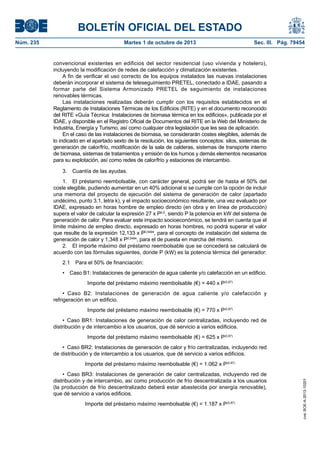 BOLETÍN OFICIAL DEL ESTADO
Núm. 235	 Martes 1 de octubre de 2013	 Sec. III. Pág. 79454
convencional existentes en edificios del sector residencial (uso vivienda y hotelero),
incluyendo la modificación de redes de calefacción y climatización existentes.
A fin de verificar el uso correcto de los equipos instalados las nuevas instalaciones
deberán incorporar el sistema de teleseguimiento PRETEL, conectado a IDAE, pasando a
formar parte del Sistema Armonizado PRETEL de seguimiento de instalaciones
renovables térmicas.
Las instalaciones realizadas deberán cumplir con los requisitos establecidos en el
Reglamento de Instalaciones Térmicas de los Edificios (RITE) y en el documento reconocido
del RITE «Guía Técnica: Instalaciones de biomasa térmica en los edificios», publicada por el
IDAE, y disponible en el Registro Oficial de Documentos del RITE en la Web del Ministerio de
Industria, Energía y Turismo, así como cualquier otra legislación que les sea de aplicación.
En el caso de las instalaciones de biomasa, se considerarán costes elegibles, además de
lo indicado en el apartado sexto de la resolución, los siguientes conceptos: silos, sistemas de
generación de calor/frío, modificación de la sala de calderas, sistemas de transporte interno
de biomasa, sistemas de tratamientos y emisión de los humos y demás elementos necesarios
para su explotación, así como redes de calor/frío y estaciones de intercambio.
3.  Cuantía de las ayudas.
1.  El préstamo reembolsable, con carácter general, podrá ser de hasta el 50% del
coste elegible, pudiendo aumentar en un 40% adicional si se cumple con la opción de incluir
una memoria del proyecto de ejecución del sistema de generación de calor (apartado
undécimo, punto 3.1, letra k), y el impacto socioeconómico resultante, una vez evaluado por
IDAE, expresado en horas hombre de empleo directo (en obra y en línea de producción)
supera el valor de calcular la expresión 27 x P0,5
, siendo P la potencia en kW del sistema de
generación de calor. Para evaluar este impacto socioeconómico, se tendrá en cuenta que el
límite máximo de empleo directo, expresado en horas hombres, no podrá superar el valor
que resulte de la expresión 12,133 x P0,5494
, para el concepto de instalación del sistema de
generación de calor y 1,348 x P0,5494
, para el de puesta en marcha del mismo.
2.  El importe máximo del préstamo reembolsable que se concederá se calculará de
acuerdo con las fórmulas siguientes, donde P (kW) es la potencia térmica del generador:
2.1  Para el 50% de financiación:
•  Caso B1: Instalaciones de generación de agua caliente y/o calefacción en un edificio.
Importe del préstamo máximo reembolsable (€) = 440 x P(0,87)
•  Caso B2: Instalaciones de generación de agua caliente y/o calefacción y
refrigeración en un edificio.
Importe del préstamo máximo reembolsable (€) = 770 x P(0,87)
•  Caso BR1: Instalaciones de generación de calor centralizadas, incluyendo red de
distribución y de intercambio a los usuarios, que dé servicio a varios edificios.
Importe del préstamo máximo reembolsable (€) = 625 x P(0,87)
•  Caso BR2: Instalaciones de generación de calor y frío centralizadas, incluyendo red
de distribución y de intercambio a los usuarios, que dé servicio a varios edificios.
Importe del préstamo máximo reembolsable (€) = 1.062 x P(0,87)
•  Caso BR3: Instalaciones de generación de calor centralizadas, incluyendo red de
distribución y de intercambio, así como producción de frío descentralizada a los usuarios
(la producción de frío descentralizado deberá estar abastecida por energía renovable),
que dé servicio a varios edificios.
Importe del préstamo máximo reembolsable (€) = 1.187 x P(0,87)
cve:BOE-A-2013-10201
 