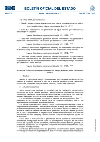 BOLETÍN OFICIAL DEL ESTADO
Núm. 235	 Martes 1 de octubre de 2013	 Sec. III. Pág. 79455
2.2  Para el 90% de financiación:
•  Caso B1: Instalaciones de generación de agua caliente y/o calefacción en un edificio.
Importe del préstamo máximo reembolsable (€) = 792 x P(0,87)
•  Caso B2: Instalaciones de generación de agua caliente y/o calefacción y
refrigeración en un edificio.
Importe del préstamo máximo reembolsable (€) = 1.386 x P(0,87)
•  Caso BR1: Instalaciones de generación de calor centralizadas, incluyendo red de
distribución y de intercambio a los usuarios, que dé servicio a varios edificios.
Importe del préstamo máximo reembolsable (€) = 1.125 x P(0,87)
•  Caso BR2: Instalaciones de generación de calor y frío centralizadas, incluyendo red
de e distribución y de intercambio a los usuarios, que dé servicio a varios edificios.
Importe del préstamo máximo reembolsable (€) = 1.912 x P(0,87)
•  Caso BR3: Instalaciones de generación de calor centralizadas, incluyendo red de
distribución y de intercambio, así como producción de frío descentralizada a los usuarios
(la producción de frío descentralizado deberá estar abastecida por energía renovable),
que dé servicio a varios edificios.
Importe del préstamo máximo reembolsable (€) = 2.137 x P(0,87)
Actuación 4: Sustitución de energía convencional por energía geotérmica en las instalaciones
térmicas
1. Objetivo.
Reducir el consumo de energía convencional en edificios del sector residencial (uso
vivienda y hotelero) mediante el uso de la energía geotérmica para calefacción,
climatización, producción de agua caliente sanitaria y climatización de piscinas.
2.  Actuaciones elegibles.
Serán actuaciones elegibles las instalaciones de calefacción, climatización,
producción de agua caliente sanitaria y climatización de piscinas que sustituyan
instalaciones de energía convencional en edificios del sector residencial (uso vivienda y
hotelero), incluyendo la modificación de redes de calefacción/climatización.
Las instalaciones deberán incorporar el sistema de teleseguimiento PRETEL,
conectado a IDAE pasando a formar parte del Sistema Armonizado PRETEL de
seguimiento de instalaciones renovables térmicas.
Las instalaciones realizadas deberán cumplir con los requisitos establecidos en el
Reglamento de Instalaciones Térmicas de los Edificios (RITE) y, para el caso de sistemas
de intercambio geotérmico de circuito cerrado, el documento reconocido del RITE «Guía
técnica de diseño de sistemas de intercambio geotérmico de circuito cerrado» publicada
por el IDAE, y disponible en el Registro Oficial de Documentos del RITE en la Web del
Ministerio de Industria, Energía y Turismo, así como cualquier otra legislación que les sea
de aplicación.
En su caso, la realización de la perforación deberá obtener la correspondiente
autorización de seguridad minera según las prescripciones recogidas en las normas
básicas de seguridad minera. Igualmente, deberán realizarse los trámites, previos a la
perforación, establecidos por el organismo competente en materia medioambiental según
su afección al medio ambiente.
En el caso de las instalaciones de geotermia, se considerarán costes elegibles,
además de lo indicado en el apartado sexto de la resolución, los siguientes conceptos: el
cve:BOE-A-2013-10201
 