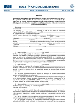 BOLETÍN OFICIAL DEL ESTADO
Núm. 235	 Martes 1 de octubre de 2013	 Sec. III. Pág. 79457
ANEXO II
Declaración responsable que se formula a los efectos de lo establecido en la letra c)
del apartado undécimo 3.1 de las bases reguladoras de la convocatoria del
programa de ayudas del Instituto para la Diversificación y Ahorro de la Energía
(IDAE) para la rehabilitación energética de edificios existentes del sector residencial
(uso vivienda y hotelero)
Don/doña ......................................................................................................................,
nacionalidad: …….….………………...…………………………………………...................,
con NIF/NIE/:.................................., (táchese lo que no proceda), en nombre y
representación de la entidad (táchese, si no procede): ……...............…………………………,
de naturaleza jurídica (táchese, si no procede): ……………………….………………………..,
con NIF número (táchese, si no procede):........................, domicilio en: …………………....
......................................................, n.º:……., escalera: …...., piso: .... puerta .............
Localidad: ……………….......…………., CP: …….…..., provincia: ……...........………...........,
país: ………….…......…... Teléfono: …….......…………….., fax: ……….....………….,
e-mail: ………………………. Domicilio a efectos de comunicaciones (si es distinto del
anterior): ............................................................., n.º: ....., escalera: .......…., piso: ….......,
Localidad:….....…………………..…………., CP: .…………., provincia: ………………….
Teléfono …………....……., fax: ………………..….., e-mail: ………....................…………....
DECLARA
1.  Que don/doña ……….........………............ o la entidad: ………............…………….
(táchese lo que no proceda), de naturaleza jurídica …….........................……………
(táchese, si no procede), no estando obligado/a presentar las declaraciones o documentos
a que se refieren los artículos 18 y 19 del Real Decreto 887/2006, de 21 de julio, por el
que se aprueba el Reglamento de la Ley General de Subvenciones, con fundamento legal
en ………………………………………………………………., se encuentra al corriente en el
cumplimiento de sus obligaciones tributarias y con la Seguridad Social.
2.  Que don/doña ………………........……… o la entidad: …......………………………
(táchese lo que no proceda), de naturaleza jurídica …………….....................…………..
(táchese, si no procede), no se encuentra en ninguna de las situaciones previstas en el
artículo 13 de la Ley 38/2003, de 17 de noviembre, General de Subvenciones, haciendo
constar que:
a)  No tiene pendiente obligación alguna de reintegro de otras subvenciones o
ayudas recibidas (táchese, si no procede).
b)  Se encuentra al corriente en el cumplimiento de sus obligaciones de reintegro de
otras subvenciones o ayudas recibidas, conforme a los términos establecidos en el
artículo 21 del Real Decreto 887/2006, de 21 de julio, por el que se aprueba el Reglamento
de la Ley General de Subvenciones (táchese, si no procede).
3.  Que don/doña ………...........……………… o la entidad: …….......……………………
(táchese lo que no proceda), de naturaleza jurídica …………...............……………..........
(táchese, si no procede):
a)  No ha solicitado ni recibido otras subvenciones o ayudas para la misma actuación
o finalidad que la solicitada en el contexto del presente Programa de ayudas, de cualquier
Administración, organismo o entidad pública, nacional o internacional (táchese, si no
procede).
b)  No ha solicitado ni recibido ayudas de mínimis durante los dos ejercicios fiscales
anteriores y durante el ejercicio fiscal en curso (táchese, si no procede).
c)  Ha solicitado u obtenido las siguientes subvenciones o ayudas, para la misma
actuación o finalidad que la solicitada en el contexto del presente Programa de ayudas,
cve:BOE-A-2013-10201
 