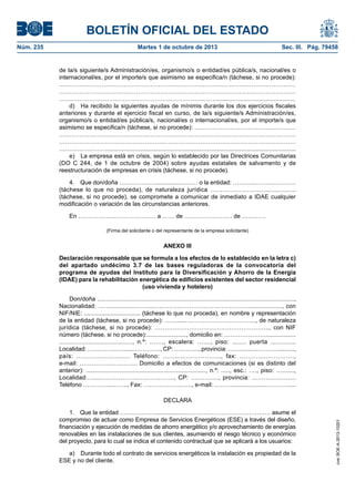 BOLETÍN OFICIAL DEL ESTADO
Núm. 235	 Martes 1 de octubre de 2013	 Sec. III. Pág. 79458
de la/s siguiente/s Administración/es, organismo/s o entidad/es pública/s, nacional/es o
internacional/es, por el importe/s que asimismo se especifica/n (táchese, si no procede):
………………………………………………………………………………………………………
………………………………………………………………………………………………………
…………………………………………………………………….................................................
d)  Ha recibido la siguientes ayudas de mínimis durante los dos ejercicios fiscales
anteriores y durante el ejercicio fiscal en curso, de la/s siguiente/s Administración/es,
organismo/s o entidad/es pública/s, nacional/es o internacional/es, por el importe/s que
asimismo se especifica/n (táchese, si no procede): ……………………………………………
………………………………………………………………………………………………………
……………………………………………..…………………………………………………………
……………………..................................................................................................................
e)  La empresa está en crisis, según lo establecido por las Directrices Comunitarias
(DO C 244, de 1 de octubre de 2004) sobre ayudas estatales de salvamento y de
reestructuración de empresas en crisis (táchese, si no procede).
4.  Que don/doña ………………...............……… o la entidad: ………..…………………
(táchese lo que no proceda), de naturaleza jurídica ……………………….................
(táchese, si no procede), se compromete a comunicar de inmediato a IDAE cualquier
modificación o variación de las circunstancias anteriores.
En ………………………………… a …… de …………………… de …………
(Firma del solicitante o del representante de la empresa solicitante)
ANEXO III
Declaración responsable que se formula a los efectos de lo establecido en la letra c)
del apartado undécimo 3.7 de las bases reguladoras de la convocatoria del
programa de ayudas del Instituto para la Diversificación y Ahorro de la Energía
(IDAE) para la rehabilitación energética de edificios existentes del sector residencial
(uso vivienda y hotelero)
Don/doña .....................................................................................................................,
Nacionalidad: ……...............……...…………………………………………..................., con
NIF/NIE: .................................. (táchese lo que no proceda), en nombre y representación
de la entidad (táchese, si no procede): …….....……………………………..., de naturaleza
jurídica (táchese, si no procede): ……………………….……………………….., con NIF
número (táchese, si no procede):........................, domicilio en: …………………..................
........................................, n.º: ……., escalera: …...., piso: ........ puerta ..............
Localidad: ……………….......…………., CP: …….…..., provincia: ……...........………...........,
país: ………….…......….. Teléfono: ……......…………….., fax: ……….....………….,
e-mail: ……………………….. Domicilio a efectos de comunicaciones (si es distinto del
anterior): ....................................................................., n.º: ....., esc.: …., piso: ….......,
Localidad:….....…………………..…………., CP: .…………., provincia: ………………….
Teléfono …………....……., Fax: ………………..….., e-mail: ………....................…………....
DECLARA
1.  Que la entidad ………………...................……………………………………. asume el
compromiso de actuar como Empresa de Servicios Energéticos (ESE) a través del diseño,
financiación y ejecución de medidas de ahorro energético y/o aprovechamiento de energías
renovables en las instalaciones de sus clientes, asumiendo el riesgo técnico y económico
del proyecto, para lo cual se indica el contenido contractual que se aplicará a los usuarios:
a)  Durante todo el contrato de servicios energéticos la instalación es propiedad de la
ESE y no del cliente.
cve:BOE-A-2013-10201
 