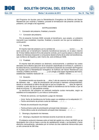 BOLETÍN OFICIAL DEL ESTADO
Núm. 235	 Martes 1 de octubre de 2013	 Sec. III. Pág. 79461
del Programa de Ayudas para la Rehabilitación Energética de Edificios del Sector
Residencial (uso vivienda y hotelero), procede la formalización del presente contrato de
préstamo, con arreglo a las siguientes
ESTIPULACIONES
1.  Concesión del préstamo, finalidad y duración.
1.1  Concesión del préstamo.
Por el presente Contrato IDAE concede al beneficiario, que acepta, un préstamo
mercantil cuya modalidad, importes, finalidad y duración son los que se establecen a
continuación.
1.2 Importe.
El importe total del préstamo por la cantidad de ……………………. euros (………. €)
será recibido por el beneficiario mediante transferencia bancaria, en el plazo máximo
de 10 días hábiles desde la firma del presente contrato, por lo que los plazos a efectos del
cálculo de intereses empezarán a computarse desde la fecha de la orden de transferencia,
que vía Banco de España y valor mismo día, será emitida por IDAE.
1.3 Finalidad.
El importe total del préstamo se destinará, exclusivamente, a satisfacer los costes
derivados de la efectiva ejecución de la actuación especificada en el Anexo A, conforme a
los datos técnicos y económicos que han motivado la resolución de concesión del Programa
de Ayudas para la Rehabilitación Energética de Edificios del Sector Residencial (uso
vivienda y hotelero) de fecha ……………., y con arreglo a las bases reguladoras del mismo,
establecidas mediante resolución de ……….......………… («BOE» número ………………).
1.4 Duración.
El préstamo tendrá una duración de ….. años (1 año de carencia con liquidación y pago
de intereses, más ….. años de amortización del principal e intereses correspondientes),
siendo su vencimiento el último día del mes en que se cumplan los ……. años de vigencia,
contados a partir del día en que el IDAE realice la transferencia de los fondos a que se
alude en el punto 1.2. del presente contrato.
La devolución del préstamo se realizará mediante cuotas mensuales, según se
establece en la estipulación 5 y se indica a continuación:
•  Periodo de carencia, con liquidación y pago de intereses:
–  Inicio: fecha de transferencia de fondos según se establece en la estipulación 2.1.
–  Fecha vencimiento de primera cuota de intereses: …../…/…...
•  Periodo de amortización de principal:
–  Fecha primera cuota de amortización principal (más intereses): …./…/…...
–  Fecha última cuota de amortización principal (más intereses): …/…./…….
2.  Devengo y liquidación de intereses.
2.1  Devengo y liquidación de intereses durante el período de carencia
El préstamo producirá intereses sobre el total del capital vivo a favor del IDAE que se
devengarán día a día en base a una ley de capitalización simple, y se liquidarán y harán
efectivos mensualmente, calculados por el número de días realmente transcurridos para
un año comercial de 360 días.
cve:BOE-A-2013-10201
 