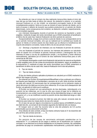 BOLETÍN OFICIAL DEL ESTADO
Núm. 235	 Martes 1 de octubre de 2013	 Sec. III. Pág. 79462
Se entiende por mes el número de días realmente transcurridos desde el inicio del
mes del que se trate hasta el último día natural. No obstante lo anterior, si un periodo
mensual finalizara en un día inhábil, se entenderá prorrogado hasta el día hábil
inmediatamente posterior, fecha en la que se iniciará el nuevo periodo de interés, por lo
tanto el exceso o defecto de duración que pudiera producirse en un periodo de interés
determinado, como consecuencia de lo anterior, se deducirá o añadirá, respectivamente,
en el inmediato siguiente.
Los intereses devengados durante el período de carencia se liquidarán y serán
exigibles, mediante el pago del recibo domiciliado que el IDAE presentará al beneficiario
el último día de cada mes, hasta la finalización de dicho periodo de carencia.
Excepcionalmente, el pago de la primera cuota de interés no se corresponderá con la
de un periodo mensual completo, sino que se realizará por la cantidad que resulte de
aplicar el interés al número exacto de días desde que se efectuó la transferencia del
importe del préstamo concedido, hasta el último día de ese periodo mensual.
2.2  Devengo y liquidación de intereses una vez finalizado el período de carencia.
Una vez finalizado el período de carencia, los intereses del préstamo se calcularán
sobre el capital vivo al finalizar el periodo mensual anterior y devengarán día a día
intereses en base a una ley de capitalización simple, y se liquidarán y harán efectivos
mensualmente, calculados por el número de días realmente transcurridos para un año
comercial de 360 días.
Los intereses devengados a partir de la finalización del período de carencia se liquidarán
y serán exigibles junto con las cuotas de amortización del préstamo, según se establece en
la estipulación 5, mediante el pago del recibo domiciliado que el IDAE presentará al
beneficiario el último día de cada mes, hasta la finalización de la vida del préstamo.
3.  Tipo de interés.
3.1  Tipo de interés ordinario.
El tipo de interés ordinario aplicable al préstamo se calculará por el IDAE mediante la
adición del margen al Euribor.
Se entiende por Euribor (EuropeInterbankOfferedRate) el tipo publicado por el Banco
de España para depósitos no transferibles y periodos de un año, leído el primer día hábil
de cada año natural. El mencionado tipo se corresponderá con la cotización media al
cierre del primer día hábil que se toma como referencia. En el caso de la desaparición del
Euribor, se aplicará el índice que lo sustituya.
El Euribor se tomará con una aproximación de tres decimales, redondeando a la
posición de las milésimas, por lo que la cifra que ocupa el lugar de la milésima se
incrementará en una unidad cuando la posición de las diezmilésimas tenga un valor igual
o superior a 5, y no se modificará cuando la posición de las diezmilésimas tenga un valor
inferior a 5.
El Euribor se revisará el primer día hábil de cada año natural, sirviendo éste de
referencia para todos los meses dentro de ese año natural.
En el caso de que por alguna circunstancia no pudiera leerse el EURIBOR el primer
día hábil del año, se tomará el del inmediato siguiente día hábil del año con lectura.
El margen será un valor fijo durante toda la vida del préstamo de 0,0 puntos
porcentuales que se adicionarán al Euribor.
A los efectos de este contrato, el tipo de interés ordinario hasta el 31 de diciembre del
año de firma del contrato será del ….,….%.
3.2  Tipo de interés de demora.
Sin perjuicio de las causas de vencimiento anticipado establecidas en la
estipulación 11, si cualquiera de los pagos a realizar por el beneficiario por cualquier
concepto no se efectuara en la fecha establecida en el presente Contrato, las cantidades
pendientes de pago se considerarán capitalizadas mensualmente y producirán desde el
cve:BOE-A-2013-10201
 