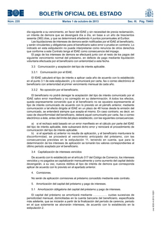 BOLETÍN OFICIAL DEL ESTADO
Núm. 235	 Martes 1 de octubre de 2013	 Sec. III. Pág. 79463
día siguiente a su vencimiento, en favor del IDAE y sin necesidad de previa reclamación,
un interés de demora que se devengará día a día, en base a un año de trescientos
sesenta (360) días, y que se determinará añadiendo 4 puntos porcentuales al Euribor.
Las liquidaciones de intereses de demora serán notificadas por el IDAE al beneficiario,
y serán vinculantes y obligatorias para el beneficiario salvo error o prueba en contrario. Lo
indicado en esta estipulación no puede interpretarse como renuncia de otros derechos
que conforme a este Contrato tenga el IDAE como consecuencia del impago.
El pago de los intereses de demora se efectuará junto con el resto de los pagos del
siguiente vencimiento normal del préstamo, en defecto de pago mediante liquidación
voluntaria efectuada por el beneficiario con anterioridad a esta fecha.
3.3  Comunicación y aceptación del tipo de interés aplicable.
3.3.1  Comunicación por el IDAE.
El IDAE calculará el tipo de interés a aplicar cada año de acuerdo con lo establecido
en el punto 3.1 de esta estipulación, y lo comunicará por carta, fax o correo electrónico al
beneficiario con anterioridad al primer vencimiento mensual de cada año.
3.3.2  No oposición por el beneficiario.
El beneficiario no podrá denegar la aceptación del tipo de interés comunicado por el
IDAE salvo error manifiesto y no corregido en su determinación. A todos los efectos,
queda expresamente convenido que si el beneficiario no se opusiera expresamente al
tipo de interés comunicado de acuerdo con lo previsto en el párrafo anterior, mediante
comunicación a tal efecto dirigida al IDAE en un plazo de 48 horas desde la emisión del
comunicado, se entenderá siempre que acepta el mismo. En caso contrario, es decir, en
caso de disconformidad del beneficiario, deberá aquel comunicarlo por carta, fax o correo
electrónico a éste, antes del límite del plazo establecido, con las siguientes consecuencias:
a)  si el rechazo está basado en un error manifiesto en el cálculo por parte del IDAE
del tipo de interés aplicable, éste subsanará dicho error y reiniciará el procedimiento de
comunicación del tipo de interés aplicable;
b)  si el apartado a) anterior no resulta de aplicación, y el beneficiario mantuviera la
disconformidad, se procederá al vencimiento anticipado del préstamo, con las
consecuencias previstas en la estipulación 11, teniendo en cuenta, que para la
determinación de los intereses de aplicación se tomarán los valores correspondientes al
último periodo aceptado por el beneficiario.
3.4  Capitalización de intereses vencidos
De acuerdo con lo establecido en el artículo 317 del Código de Comercio, los intereses
vencidos y no pagados se capitalizarán mensualmente y como aumento del capital debido
devengarán, a su vez, nuevos réditos al tipo de interés de demora que corresponda
aplicar de acuerdo con lo previsto en el apartado anterior.
4. Comisiones.
No serán de aplicación comisiones al préstamo concedido mediante este contrato.
5.  Amortización del capital del préstamo y pago de intereses.
5.1  Amortización obligatoria del capital del préstamo y pago de intereses.
El capital del préstamo se amortizará mediante …………… cuotas sucesivas de
periodicidad mensual, domiciliadas en la cuenta bancaria del beneficiario, especificada
más adelante, que se iniciarán a partir de la finalización del período de carencia, periodo
en el que solamente se abonarán intereses, de acuerdo con lo establecido en la
estipulación 2.
cve:BOE-A-2013-10201
 