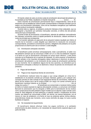 BOLETÍN OFICIAL DEL ESTADO
Núm. 235	 Martes 1 de octubre de 2013	 Sec. III. Pág. 79464
El importe unitario de cada una de las cuotas de amortización del principal del préstamo se
ha acordado por las Partes, resultando un importe mensual de ………......... euros (………. €).
Estos importes de amortización permanecerán fijos e independientes, tanto de las
revisiones que se establezcan sobre la parte correspondiente a intereses (excepto que se
realice una amortización anticipada), como de los resultados energéticos que realmente
pudiera producir la actuación realizada.
Durante toda su vigencia, el préstamo producirá intereses al tipo estipulado, que se
devengarán y liquidarán por periodos mensuales vencidos, el último día del periodo
mensual al que correspondan.
Durante la fase de amortización, el beneficiario, además de satisfacer mensualmente
los intereses convenidos sobre el capital pendiente de devolución, deberá amortizar la
cuota de principal que corresponda.
Si la inversión aplicada a la ejecución de la actuación hubiere resultado ser inferior al
importe de la inversión o coste elegible que determinó la resolución de concesión
correspondiente, procederá la amortización parcial y obligatoria del préstamo en la parte
proporcional a la disminución de la inversión o coste elegible.
5.2  Amortización anticipada voluntaria.
El beneficiario podrá amortizar anticipadamente, total o parcialmente, el saldo vivo
del préstamo siempre que se comunique a IDAE con un (1) mes de antelación respecto
a la fecha en que la amortización anticipada se quiera hacer efectiva, y esta fecha
coincida con la finalización de un periodo de intereses. En dicho preaviso, el beneficiario
deberá señalar si los importes entregados deben destinarse a disminuir el plazo de
amortización del préstamo o a la minoración de las cuotas de amortización pendientes
en ese momento. De no establecer alguna de las dos opciones, se entenderá que la
amortización anticipada a efectuar se destinará a reducir el periodo de amortización del
préstamo.
6.  Pagos del beneficiario.
6.1  Pagos en las respectivas fechas de vencimiento.
El beneficiario realizará todos los pagos a que venga obligado en virtud de lo
establecido en el presente contrato por principal, intereses, gastos y por cualquier otro
concepto previsto en este contrato en las respectivas fechas de vencimiento, mediante el
abono de los recibos que a tal fin emita el IDAE con cargo a la cuenta corriente que el
beneficiario mantiene abierta en la Entidad …………..................................…, con el
código de cuenta n.º ……………. El beneficiario se compromete a mantener dicha cuenta
en tanto no hubiere expirado la vigencia del presente contrato y a comunicar a la Entidad
Bancaria la autorización que ha otorgado a IDAE para la domiciliación de los recibos
como consecuencia de este préstamo según modelo que se adjunta a este contrato como
anexo B. Esta obligación se hará extensiva a cualquier cambio o modificación de dicha
cuenta, que deberá ser comunicada a IDAE, por escrito, de manera fehaciente, con al
menos un mes de antelación a la fecha en que se pretenda aplicar dichos efectos,
entendiéndose desde ese momento, como nuevo domicilio de pago, la nueva cuenta
facilitada al respecto.
6.2  No necesidad de requerimiento.
El beneficiario deberá efectuar todos los pagos conforme a lo señalado
anteriormente de pleno derecho y sin necesidad de requerimiento especial alguno por
parte del IDAE.
cve:BOE-A-2013-10201
 
