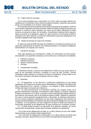 BOLETÍN OFICIAL DEL ESTADO
Núm. 235	 Martes 1 de octubre de 2013	 Sec. III. Pág. 79465
6.3  Pagos netos de impuestos.
Con la única salvedad que a continuación se indica, todos los pagos deberán ser
realizados por el beneficiario netos y libres de cualquier impuesto o deducción que pudiera
gravar, en la actualidad y/o en el futuro, dichos pagos.
En el supuesto de que el beneficiario esté sujeto al Impuesto de Sociedades, conforme
a la normativa reguladora del citado Impuesto, existirá la obligación legal de practicar una
retención a cuenta de dicho Impuesto, por razón de los pagos efectuados al IDAE
conforme al presente contrato. En tal sentido, el beneficiario practicará dicha retención
según lo previsto en la legislación vigente en cada momento, comunicando al IDAE la
procedencia de dicha retención y emitirá las certificaciones oportunas establecidas en la
normativa reguladora del citado impuesto.
6.4  Recibo de principal sin reserva de intereses.
El recibo por parte del IDAE del pago de cantidades en concepto de principal, aun sin
reservarse expresamente el derecho a los intereses pactados, no extinguirá la obligación
del beneficiario con respecto a los mismos.
7.  Imputación de pagos.
Todo pago realizado por el beneficiario a IDAE, de conformidad con este contrato,
será aplicado a los siguientes conceptos y por el orden que a continuación se establece:
1.  Intereses de demora.
2.  Intereses ordinarios.
3.  Gastos y tributos debidos.
4. Principal.
8.  Compensación de pagos.
El beneficiario faculta y autoriza irrevocablemente a IDAE para que pueda aplicar al
pago de las cantidades vencidas y exigibles en virtud de este Contrato, cuantas
cantidades pudiera adeudar en cualquier momento al beneficiario, aunque éstas no se
encontraran vencidas o estuviesen sometidas a término o plazo.
9. Garantías.
9.1  El beneficiario, en los términos y condiciones establecidos por las bases
reguladoras del Programa de Ayudas para la Rehabilitación Energética de Edificios del
Sector Residencial (uso vivienda y hotelero), ha entregado a IDAE aval/certificado
individual de seguro de caución por importe de …………………..
9.2  En caso de disminución no consentida o pérdida, por cualquier causa, de la
garantía anteriormente estipulada, el beneficiario queda obligado a subsanar cualquiera
de tales circunstancias, en un plazo no superior a quince días naturales desde la fecha en
que reciba la comunicación que en tal sentido le realice el IDAE, mediante la prestación
de nueva o nuevas garantías complementarias o adicionales, en idénticas condiciones y
con los mismos requisitos establecidos por las bases reguladoras del Programa de
Ayudas para la Rehabilitación Energética de Edificios del Sector Residencial (uso vivienda
y hotelero). El incumplimiento de esta obligación facultará al IDAE para declarar el
vencimiento anticipado de las obligaciones de pago previstas por el presente contrato.
9.3  El IDAE podrá proceder a la ejecución de la garantía prestada, sin previo
requerimiento al beneficiario, cuando éste no hubiera verificado el cumplimiento:
•  En el caso de las obligaciones de pago: en un plazo máximo de cinco días hábiles
desde la fecha en que reciba el citado requerimiento.
•  En el del resto de obligaciones contractuales: en un plazo máximo de treinta días
naturales, asimismo, desde la fecha en que reciba el correspondiente requerimiento.
cve:BOE-A-2013-10201
 