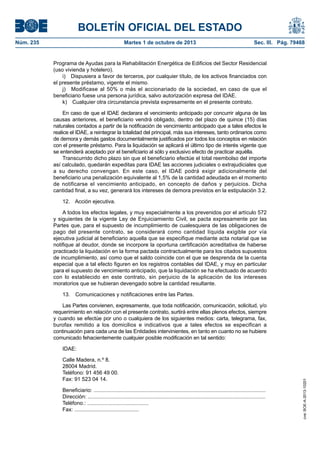 BOLETÍN OFICIAL DEL ESTADO
Núm. 235	 Martes 1 de octubre de 2013	 Sec. III. Pág. 79468
Programa de Ayudas para la Rehabilitación Energética de Edificios del Sector Residencial
(uso vivienda y hotelero).
i)  Dispusiera a favor de terceros, por cualquier título, de los activos financiados con
el presente préstamo, vigente el mismo.
j)  Modificase al 50% o más el accionariado de la sociedad, en caso de que el
beneficiario fuese una persona jurídica, salvo autorización expresa del IDAE.
k)  Cualquier otra circunstancia prevista expresamente en el presente contrato.
En caso de que el IDAE declarara el vencimiento anticipado por concurrir alguna de las
causas anteriores, el beneficiario vendrá obligado, dentro del plazo de quince (15) días
naturales contados a partir de la notificación de vencimiento anticipado que a tales efectos le
realice el IDAE, a reintegrar la totalidad del principal, más sus intereses, tanto ordinarios como
de demora y demás gastos documentalmente justificados por todos los conceptos en relación
con el presente préstamo. Para la liquidación se aplicará el último tipo de interés vigente que
se entenderá aceptado por el beneficiario al sólo y exclusivo efecto de practicar aquélla.
Transcurrido dicho plazo sin que el beneficiario efectúe el total reembolso del importe
así calculado, quedarán expeditas para IDAE las acciones judiciales o extrajudiciales que
a su derecho convengan. En este caso, el IDAE podrá exigir adicionalmente del
beneficiario una penalización equivalente al 1,5% de la cantidad adeudada en el momento
de notificarse el vencimiento anticipado, en concepto de daños y perjuicios. Dicha
cantidad final, a su vez, generará los intereses de demora previstos en la estipulación 3.2.
12.  Acción ejecutiva.
A todos los efectos legales, y muy especialmente a los prevenidos por el artículo 572
y siguientes de la vigente Ley de Enjuiciamiento Civil, se pacta expresamente por las
Partes que, para el supuesto de incumplimiento de cualesquiera de las obligaciones de
pago del presente contrato, se considerará como cantidad líquida exigible por vía
ejecutiva judicial al beneficiario aquella que se especifique mediante acta notarial que se
notifique al deudor, donde se incorpore la oportuna certificación acreditativa de haberse
practicado la liquidación en la forma pactada contractualmente para los citados supuestos
de incumplimiento, así como que el saldo coincide con el que se desprenda de la cuenta
especial que a tal efecto figuren en los registros contables del IDAE, y muy en particular
para el supuesto de vencimiento anticipado, que la liquidación se ha efectuado de acuerdo
con lo establecido en este contrato, sin perjuicio de la aplicación de los intereses
moratorios que se hubieran devengado sobre la cantidad resultante.
13.  Comunicaciones y notificaciones entre las Partes.
Las Partes convienen, expresamente, que toda notificación, comunicación, solicitud, y/o
requerimiento en relación con el presente contrato, surtirá entre ellas plenos efectos, siempre
y cuando se efectúe por uno o cualquiera de los siguientes medios: carta, telegrama, fax,
burofax remitido a los domicilios e indicativos que a tales efectos se especifican a
continuación para cada una de las Entidades intervinientes, en tanto en cuanto no se hubiere
comunicado fehacientemente cualquier posible modificación en tal sentido:
IDAE:
Calle Madera, n.º 8.
28004 Madrid.
Teléfono: 91 456 49 00.
Fax: 91 523 04 14.
Beneficiario: ....................................................................................................................
Dirección:........................................................................................................................
Teléfono.: .........................................
Fax: ...........................................
cve:BOE-A-2013-10201
 