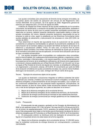 BOLETÍN OFICIAL DEL ESTADO
Núm. 235	 Martes 1 de octubre de 2013	 Sec. III. Pág. 79436
Las ayudas concedidas para actuaciones de fomento de las energías renovables, se
encuadran dentro del ámbito de aplicación del artículo 23 del Reglamento (CE)
número 800/2008, de la Comisión, de 6 de agosto de 2008. Reglamento general de
exención por categorías (DO L 214 de 9 de agosto de 2008).
A efectos de respetar los límites máximos de las ayudas establecida por la normativa
comunitaria, los beneficiarios, a excepción de aquellos que sean particulares, entidades e
instituciones sin ánimo de lucro que no puedan emprender actividades económicas que
repercutan en terceros, deberán presentar declaración responsable relativa a todas las
ayudas concedidas. Así mismo, deberán presentar declaración responsable de que la
empresa no está en crisis, según lo establecido por las Directrices Comunitarias sobre
ayudas estatales de salvamento y restructuración de empresas en crisis (DO C244, de
octubre de 2004).
Para determinar el importe del equivalente bruto de subvención de las ayudas
consistentes en préstamos reembolsables se aplicará el procedimiento establecido en la
Comunicación de la Comisión relativa a la revisión del método de fijación de los tipos de
referencia y actualización (2008/C 14/02). En todo caso, el importe final de estos
préstamos estará sometido a los límites máximos de intensidad de ayuda que se deriven
de la normativa comunitaria que sea de aplicación, en función de la actuación para la que
se haya concedido la financiación.
5.  Las ayudas otorgadas serán incompatibles con cualesquiera otras concedidas,
para la misma finalidad, por cualesquiera Administraciones públicas u organismos o entes
públicos, nacionales o internacionales, y, de manera específica, con las contempladas en
los programas de fomento de la rehabilitación edificatoria y de fomento de la regeneración
y renovación urbanas establecidos por el Real Decreto 233/2013, de 5 de abril, por el que
se regula el Plan Estatal de fomento del alquiler de viviendas, la rehabilitación edificatoria
y la regeneración y renovación urbanas, 2013-2016. El conocimiento por parte de IDAE
de la recepción simultánea de ayudas procedentes de estas vías, para la misma finalidad,
dará lugar a la revocación y, en su caso, reintegro del 100 por ciento de la ayuda.
Tercero.  Tipología de actuaciones objeto de las ayudas.
Las ayudas se destinarán a actuaciones integrales en edificios existentes del sector
residencial (uso vivienda y hotelero) que favorezcan el ahorro energético, la mejora de la
eficiencia energética, el aprovechamiento de las energías renovables y que cumplan con
las condiciones establecidas por las presentes bases reguladoras, excluyéndose, de
manera expresa, la obra de nueva planta. Estas actuaciones deberán encuadrarse en
una o más de las tipologías siguientes, las cuales se describen en el anexo I:
1.  Mejora de la eficiencia energética de la envolvente térmica.
2.  Mejora de la eficiencia energética de las instalaciones térmicas y de iluminación.
3.  Sustitución de energía convencional por biomasa en las instalaciones térmicas.
4.  Sustitución de energía convencional por energía geotérmica en las instalaciones
térmicas.
Cuarto.  Presupuesto.
1.  El presupuesto de este programa, aprobado por los Consejos de Administración de
IDAE en sus sesiones número 197 y 199, de fecha 7 de mayo de 2013 y 25 de junio de 2013,
con el número de expediente/proyecto 12.615, asciende a la cantidad total de 125.000.000
euros. Este presupuesto tiene origen en los fondos para la financiación de planes de ahorro y
eficiencia energética para 2013 previstos en el Real Decreto-ley 14/2010, de 23 de diciembre.
2.  El presupuesto anterior se distribuye entre las tipologías de actuaciones que
figuran en el apartado tercero de estas bases de la forma siguiente:
a)  Mejora de la eficiencia energética de la envolvente térmica: 31.250.000 euros,
bajo la modalidad combinada de entrega dineraria sin contraprestación y préstamo
reembolsable.
cve:BOE-A-2013-10201
 
