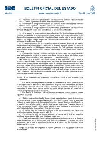 BOLETÍN OFICIAL DEL ESTADO
Núm. 235	 Martes 1 de octubre de 2013	 Sec. III. Pág. 79437
b)  Mejora de la eficiencia energética de las instalaciones térmicas y de iluminación:
31.250.000 euros, bajo la modalidad de préstamo reembolsable.
c)  Sustitución de energía convencional por biomasa en las instalaciones térmicas:
31.250.000 euros, bajo la modalidad de préstamo reembolsable.
d)  Sustitución de energía convencional por energía geotérmica en las instalaciones
térmicas: 31.250.000 euros, bajo la modalidad de préstamo reembolsable.
3.  Si se agotara el presupuesto en una de las tipologías de actuaciones anteriores y
existiera presupuesto o remanentes disponibles en otra u otras, podrán aplicarse las
disponibilidades presupuestarias de estas tipologías a aquélla para la que se hubieran
agotado los fondos, previa resolución del Consejo de Administración del IDAE, a
propuesta de su Director General.
4.  El presupuesto total del programa podrá incrementarse en el caso de que existan
disponibilidades presupuestarias. A tal efecto, la dotación adicional deberá previamente
contar con la aprobación del Consejo de Administración del IDAE, debiendo publicarse la
resolución correspondiente en los mismos medios que la convocatoria del presente
programa.
5.  En cualquier caso, se considerará agotado el presupuesto disponible habilitado
para la ejecución del presente programa, cuando se efectúe la última solicitud de ayuda
que totalice el importe referido en el subapartado 1 de este apartado.
No obstante lo anterior, con posterioridad a ese momento, podrá seguirse
registrándose solicitudes de ayuda que serán atendidas por riguroso orden de fecha de
presentación de las mismas, supeditadas a que se hayan producido desestimaciones o
renuncias de las solicitudes de ayuda previas que pudieran liberar presupuesto. La
posibilidad de continuar registrando nuevas solicitudes de ayuda finalizará definitivamente
por resolución del Director General del IDAE, que será publicada en la página web de
IDAE. En ningún caso, el registro o presentación de estas solicitudes generará derecho
alguno a la percepción de ayudas.
Quinto.  Actuaciones elegibles y requisitos que deberán cumplirse para la obtención de
las ayudas.
1.  Las actuaciones elegibles serán las que se describen en el anexo I para cada una
de las tipologías de actuación. Para considerar elegible una determinada actuación
deberá cumplir con los requisitos técnicos mínimos de eficiencia energética que se
establecen en dicho anexo para el tipo de actuación de que se trate, así como con la
normativa vigente que le sea de aplicación.
2.  Las ayudas se otorgarán a los solicitantes que acrediten cumplir, además, con los
siguientes requisitos:
a)  Dado el carácter incentivador de las ayudas, las actuaciones objeto de las mismas
no deben haberse iniciado antes de la entrada en vigor del Programa, lo que se acreditará
mediante la presentación de la fotocopia del permiso o licencia de obras o justificación de
su solicitud, en una fecha posterior a la fecha de entrada en vigor del Programa. Asimismo
no se considerará elegible ningún coste que haya sido facturado al beneficiario con
anterioridad a la fecha de entrada en vigor del Programa.
b)  El edificio debe ser existente, por lo que el año de construcción que figure en la
certificación catastral debe ser anterior a 2013.
c)  En el caso de edificios de uso vivienda, al menos un 70% de su superficie
construida sobre rasante debe estar destinada a este uso.
d)  En el caso de edificios de uso hotelero, deberá demostrar pertenecer al siguiente
grupo, establecido en el anexo I del Real Decreto Legislativo 1175/1990, de 28 de
septiembre, por el que se aprueban las tarifas y la instrucción del impuesto sobre
actividades económicas:
Grupo 681. Servicio de Hospedaje en Hoteles y Moteles de la Agrupación 68. Servicio
de Hospedaje.
cve:BOE-A-2013-10201
 