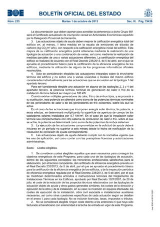 BOLETÍN OFICIAL DEL ESTADO
Núm. 235	 Martes 1 de octubre de 2013	 Sec. III. Pág. 79438
La documentación que deben aportar para acreditar la pertenencia a dicho Grupo 681
será el Certificado actualizado de inscripción censal en Actividades Económicas expedido
por la Delegación Provincial de Hacienda.
3.  Las actuaciones objeto de ayuda deben mejorar la calificación energética total del
edificio en, al menos, 1 letra medida en la escala de emisiones de dióxido de
carbono (kg CO2
/m2
año), con respecto a la calificación energética inicial del edificio. Esta
mejora de su calificación energética podrá obtenerse mediante la realización de una
tipología de actuación o una combinación de varias, así como mediante la realización de
medidas parciales de una o varias actuaciones diferentes. La certificación energética del
edificio se realizará de acuerdo con el Real Decreto 235/2013, de 5 de abril, por el que se
aprueba el procedimiento básico para la certificación de la eficiencia energética de los
edificios, mediante la utilización de alguno de los programas informáticos oficiales
reconocidos.
4.  Solo se considerarán elegibles las actuaciones integrales sobre la envolvente
térmica del edificio y no sobre una o varias viviendas o locales del mismo edificio
consideradas individualmente para las actuaciones que se encuadren en la tipología 1 del
apartado tercero.
Para ser considerada elegible una actuación en alguna de las tipologías 2, 3 y 4 del
apartado tercero, la potencia térmica nominal de generación de calor o frío de la
instalación térmica deberá ser mayor que 100 kW.
Cuando existan múltiples generadores de calor, frío o de ambos tipos, y se proceda a
su sustitución, esta potencia se obtendrá como suma de las potencias térmicas nominales
de los generadores de calor o de los generadores de frío existentes, sobre los que se
actúe.
En el caso de las actuaciones que incorporen energía solar térmica, la potencia, a
estos efectos, se determinará multiplicando la superficie de apertura de campo de los
captadores solares instalados por 0,7 kW/m2
. En el caso de que la instalación solar
térmica sea complementaria con otro sistema de producción de calor o frío, sobre el que
se actúe, la potencia se determinará como suma de las potencias de ambos sistemas.
5.  La ejecución de las actuaciones comprometidas en la solicitud de ayuda deberá
iniciarse en un período no superior a seis meses desde la fecha de notificación de la
resolución de concesión de ayuda correspondiente.
6.  Las actuaciones objeto de ayuda deberán cumplir con la normativa vigente que
les sea de aplicación, así como contar con las preceptivas licencias y autorizaciones
administrativas.
Sexto.  Costes elegibles.
1.  Se consideran costes elegibles aquellos que sean necesarios para conseguir los
objetivos energéticos de este Programa, para cada una de las tipologías de actuación,
dentro de los siguientes conceptos: los honorarios profesionales satisfechos para la
elaboración, por el técnico competente, del certificado de eficiencia energética previsto en
el Real Decreto 235/2013, de 5 de abril, por el que se aprueba el procedimiento básico
para la certificación de la eficiencia energética de los edificios, y de la inspección periódica
de eficiencia energética regulada por el Real Decreto 238/2013, de 5 de abril, por el que
se modifican determinados artículos e instrucciones técnicas del Reglamento de
Instalaciones Térmicas en los Edificios, aprobado por Real Decreto 1027/2007, de 20 de
julio; el coste de la redacción de los proyectos técnicos relacionados con las tipologías de
actuación objeto de ayuda y otros gastos generales similares; los costes de la dirección y
ejecución de la obra y de la instalación, en su caso; la inversión en equipos efectuada; los
costes de ejecución de la instalación, obra civil asociada e instalaciones auxiliares
necesarias, así como otras cuestiones específicas de cada actuación según se detallan
en el anexo I, para cada tipología. No se incluirán licencias, tasas, impuestos o tributos.
2.  No se considerará elegible ningún coste distinto a los anteriores ni que haya sido
facturado al beneficiario con anterioridad a la fecha de entrada en vigor de este Programa.
cve:BOE-A-2013-10201
 
