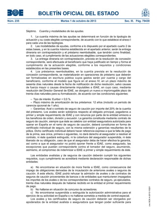 BOLETÍN OFICIAL DEL ESTADO
Núm. 235	 Martes 1 de octubre de 2013	 Sec. III. Pág. 79439
Séptimo.  Cuantía y modalidades de las ayudas.
1.  La cuantía máxima de las ayudas se determinará en función de la tipología de
actuación y su coste elegible correspondiente, de acuerdo con lo que establece el anexo I
para cada una de las tipologías.
2.  Las modalidades de ayudas, conforme a lo dispuesto por el apartado cuarto 2 de
estas bases, y en la cuantía máxima establecida en el apartado anterior, serán la entrega
dineraria sin contraprestación y el préstamo reembolsable, que tendrán como finalidad,
en todo caso, el cumplimiento de las actuaciones elegibles correspondientes.
3.  La entrega dineraria sin contraprestación, prevista en la resolución de concesión
correspondiente, será efectuada al beneficiario que haya justificado en tiempo y forma el
cumplimiento de la actuación elegible, conforme a los requisitos y condiciones
establecidos en las presentes bases.
4.  Los préstamos reembolsables, en la cuantía prevista en la resolución de
concesión correspondiente, se materializarán en operaciones de préstamo que deberán
ser formalizadas en escritura pública cuyos gastos serán por cuenta y cargo del
beneficiario, conforme el modelo que figura en el anexo IV, en un plazo máximo de
sesenta días naturales desde la fecha de notificación de dicha resolución, salvo causas
de fuerza mayor o causas directamente imputables a IDAE, en cuyo caso, mediante
resolución del Director General de IDAE, se otorgará un nuevo e improrrogable plazo de
treinta días naturales para su formalización, de acuerdo con las condiciones siguientes:
–  Tipo de interés: Euribor + 0,0 %.
–  Plazo máximo de amortización de los préstamos: 12 años (incluido un período de
carencia opcional de 1 año).
–  Garantías: Aval o contrato de seguro de caución por importe del 20% de la cuantía
del préstamo. Los avales serán solidarios respecto al obligado principal, pagaderos a
primer y simple requerimiento de IDAE y con renuncia por parte de la entidad emisora a
los beneficios de orden, división y excusión. La garantía constituida mediante contrato de
seguro de caución, siempre que éste se celebre con entidad aseguradora autorizada para
operar en España en el ramo de seguro de caución, deberá constituirse en forma de
certificado individual de seguro, con la misma extensión y garantías resultantes de la
póliza. Dicho certificado individual deberá hacer referencia expresa a que la falta de pago
de la prima, sea única, primera o siguientes, no dará derecho al asegurador a resolver el
contrato, ni éste quedará extinguido, ni la cobertura del asegurador suspendida, ni éste
liberado de su obligación, caso de que el asegurador deba de hacer efectiva la garantía,
así como a que el asegurador no podrá oponer frente a IDAE, como asegurado, las
excepciones que puedan corresponderle contra el tomador del seguro, asumiendo,
asimismo, el compromiso de indemnizar a IDAE a primer y simple requerimiento de éste.
Las entidades avalistas y de seguros de caución deberán cumplir los siguientes
requisitos, cuyo cumplimiento se acreditará mediante declaración responsable de dichas
entidades:
a)  No encontrarse en situación de mora frente a IDAE, como consecuencia del
impago de obligaciones derivadas de la incautación de anteriores avales o seguros de
caución. A este efecto, IDAE podrá rehusar la admisión de avales o de contratos de
seguros de caución provenientes de bancos o de entidades que mantuvieren impagados
los importes de los avales o de los correspondientes contratos de seguro, ya ejecutados,
treinta días naturales después de haberse recibido en la entidad el primer requerimiento
de pago.
b)  No hallarse en situación de concurso de acreedores.
c)  No encontrarse suspendida o extinguida la autorización administrativa para el
ejercicio de su actividad en España o no hallarse sometida a medida de control especial.
Los avales y los certificados de seguro de caución deberán ser otorgados por
apoderados de la entidad avalista o aseguradora que tengan poder suficiente para
cve:BOE-A-2013-10201
 