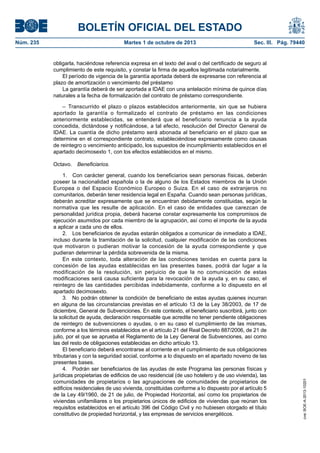 BOLETÍN OFICIAL DEL ESTADO
Núm. 235	 Martes 1 de octubre de 2013	 Sec. III. Pág. 79440
obligarla, haciéndose referencia expresa en el texto del aval o del certificado de seguro al
cumplimiento de este requisito, y constar la firma de aquellos legitimada notarialmente.
El período de vigencia de la garantía aportada deberá de expresarse con referencia al
plazo de amortización o vencimiento del préstamo
La garantía deberá de ser aportada a IDAE con una antelación mínima de quince días
naturales a la fecha de formalización del contrato de préstamo correspondiente.
– Transcurrido el plazo o plazos establecidos anteriormente, sin que se hubiera
aportado la garantía o formalizado el contrato de préstamo en las condiciones
anteriormente establecidas, se entenderá que el beneficiario renuncia a la ayuda
concedida, dictándose y notificándose, a tal efecto, resolución del Director General de
IDAE. La cuantía de dicho préstamo será abonada al beneficiario en el plazo que se
determine en el correspondiente contrato, estableciéndose expresamente como causas
de reintegro o vencimiento anticipado, los supuestos de incumplimiento establecidos en el
apartado decimosexto 1, con los efectos establecidos en el mismo.
Octavo.  Beneficiarios.
1.  Con carácter general, cuando los beneficiarios sean personas físicas, deberán
poseer la nacionalidad española o la de alguno de los Estados miembros de la Unión
Europea o del Espacio Económico Europeo o Suiza. En el caso de extranjeros no
comunitarios, deberán tener residencia legal en España. Cuando sean personas jurídicas,
deberán acreditar expresamente que se encuentran debidamente constituidas, según la
normativa que les resulte de aplicación. En el caso de entidades que carezcan de
personalidad jurídica propia, deberá hacerse constar expresamente los compromisos de
ejecución asumidos por cada miembro de la agrupación, así como el importe de la ayuda
a aplicar a cada uno de ellos.
2.  Los beneficiarios de ayudas estarán obligados a comunicar de inmediato a IDAE,
incluso durante la tramitación de la solicitud, cualquier modificación de las condiciones
que motivaron o pudieran motivar la concesión de la ayuda correspondiente y que
pudieran determinar la pérdida sobrevenida de la misma.
En este contexto, toda alteración de las condiciones tenidas en cuenta para la
concesión de las ayudas establecidas en las presentes bases, podrá dar lugar a la
modificación de la resolución, sin perjuicio de que la no comunicación de estas
modificaciones será causa suficiente para la revocación de la ayuda y, en su caso, el
reintegro de las cantidades percibidas indebidamente, conforme a lo dispuesto en el
apartado decimosexto.
3.  No podrán obtener la condición de beneficiario de estas ayudas quienes incurran
en alguna de las circunstancias previstas en el artículo 13 de la Ley 38/2003, de 17 de
diciembre, General de Subvenciones. En este contexto, el beneficiario suscribirá, junto con
la solicitud de ayuda, declaración responsable que acredite no tener pendiente obligaciones
de reintegro de subvenciones o ayudas, o en su caso el cumplimiento de las mismas,
conforme a los términos establecidos en el artículo 21 del Real Decreto 887/2006, de 21 de
julio, por el que se aprueba el Reglamento de la Ley General de Subvenciones, así como
las del resto de obligaciones establecidas en dicho artículo 13.
El beneficiario deberá encontrarse al corriente en el cumplimiento de sus obligaciones
tributarias y con la seguridad social, conforme a lo dispuesto en el apartado noveno de las
presentes bases.
4.  Podrán ser beneficiarios de las ayudas de este Programa las personas físicas y
jurídicas propietarias de edificios de uso residencial (de uso hotelero y de uso vivienda), las
comunidades de propietarios o las agrupaciones de comunidades de propietarios de
edificios residenciales de uso vivienda, constituidas conforme a lo dispuesto por el artículo 5
de la Ley 49/1960, de 21 de julio, de Propiedad Horizontal, así como los propietarios de
viviendas unifamiliares o los propietarios únicos de edificios de viviendas que reúnan los
requisitos establecidos en el artículo 396 del Código Civil y no hubiesen otorgado el título
constitutivo de propiedad horizontal, y las empresas de servicios energéticos.
cve:BOE-A-2013-10201
 