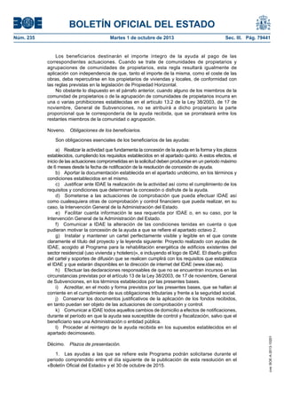 BOLETÍN OFICIAL DEL ESTADO
Núm. 235	 Martes 1 de octubre de 2013	 Sec. III. Pág. 79441
Los beneficiarios destinarán el importe íntegro de la ayuda al pago de las
correspondientes actuaciones. Cuando se trate de comunidades de propietarios y
agrupaciones de comunidades de propietarios, esta regla resultará igualmente de
aplicación con independencia de que, tanto el importe de la misma, como el coste de las
obras, deba repercutirse en los propietarios de viviendas y locales, de conformidad con
las reglas previstas en la legislación de Propiedad Horizontal.
No obstante lo dispuesto en el párrafo anterior, cuando alguno de los miembros de la
comunidad de propietarios o de la agrupación de comunidades de propietarios incurra en
una o varias prohibiciones establecidas en el artículo 13.2 de la Ley 38/2003, de 17 de
noviembre, General de Subvenciones, no se atribuirá a dicho propietario la parte
proporcional que le correspondería de la ayuda recibida, que se prorrateará entre los
restantes miembros de la comunidad o agrupación.
Noveno.  Obligaciones de los beneficiarios.
Son obligaciones esenciales de los beneficiarios de las ayudas:
a)  Realizar la actividad que fundamenta la concesión de la ayuda en la forma y los plazos
establecidos, cumpliendo los requisitos establecidos en el apartado quinto. A estos efectos, el
inicio de las actuaciones comprometidas en la solicitud deben producirse en un periodo máximo
de 6 meses desde la fecha de notificación de la resolución de concesión de ayuda.
b)  Aportar la documentación establecida en el apartado undécimo, en los términos y
condiciones establecidos en el mismo.
c)  Justificar ante IDAE la realización de la actividad así como el cumplimiento de los
requisitos y condiciones que determinan la concesión o disfrute de la ayuda.
d)  Someterse a las actuaciones de comprobación que pueda efectuar IDAE así
como cualesquiera otras de comprobación y control financiero que pueda realizar, en su
caso, la Intervención General de la Administración del Estado.
e)  Facilitar cuanta información le sea requerida por IDAE o, en su caso, por la
Intervención General de la Administración del Estado.
f)  Comunicar a IDAE la alteración de las condiciones tenidas en cuenta o que
pudieran motivar la concesión de la ayuda a que se refiere el apartado octavo 2.
g)  Instalar y mantener un cartel perfectamente visible y legible en el que conste
claramente el título del proyecto y la leyenda siguiente: Proyecto realizado con ayudas de
IDAE, acogido al Programa para la rehabilitación energética de edificios existentes del
sector residencial (uso vivienda y hotelero)», e incluyendo el logo de IDAE. El diseño gráfico
del cartel y soportes de difusión que se realicen cumplirá con los requisitos que establezca
el IDAE y que estarán disponibles en la dirección de internet del IDAE (www.idae.es).
h)  Efectuar las declaraciones responsables de que no se encuentran incursos en las
circunstancias previstas por el artículo 13 de la Ley 38/2003, de 17 de noviembre, General
de Subvenciones, en los términos establecidos por las presentes bases.
i)  Acreditar, en el modo y forma previstos por las presentes bases, que se hallan al
corriente en el cumplimiento de sus obligaciones tributarias y frente a la seguridad social.
j)  Conservar los documentos justificativos de la aplicación de los fondos recibidos,
en tanto puedan ser objeto de las actuaciones de comprobación y control.
k)  Comunicar a IDAE todos aquellos cambios de domicilio a efectos de notificaciones,
durante el período en que la ayuda sea susceptible de control y fiscalización, salvo que el
beneficiario sea una Administración o entidad pública.
l)  Proceder al reintegro de la ayuda recibida en los supuestos establecidos en el
apartado decimosexto.
Décimo.  Plazos de presentación.
1.  Las ayudas a las que se refiere este Programa podrán solicitarse durante el
periodo comprendido entre el día siguiente de la publicación de esta resolución en el
«Boletín Oficial del Estado» y el 30 de octubre de 2015.
cve:BOE-A-2013-10201
 