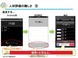 人材評価の難しさ ⑤
43
Android版 初回納品 納品
このエリアをクリックする
と、
アラーム追加ボタンと
設定ボタンが表示される。
端末のmenuボタンを押す
と、
アラーム追加ボタンと
設定ボタンが表示される。
こちらからの提案により、
アラーム追加ボタンは
この位置に変更。
迷走する…
結局１か月以上。
出所：吉村 恭輔氏資料より
 