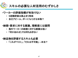スキルの必要な人材活用のむずかしさ
•ワーカーの評価指標が有効でない
• ５段階評価は高止まり気味
• 自己アピール、ポートフォリオは本物？
•納期・要求に対する意識、理解度には疑問
• 海外ワーカーの納期に対する意識は低い
• 「何かあれば」では何もおきない
•納品物を評価するスキルも必要
• 「これがベスト」、「それは不可能」→本当？
47
 