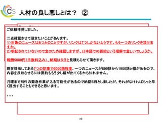 人材の良し悪しとは？ ②
49
ご依頼拝見しました。
二点確認させて頂きたいことがあります。
１）対象のニュースは８つとのことですが、リンクは7つしかないようです。もう一つのリンクを頂けま
すか。
２）明記されていないので念のため確認しますが、日本語での要約という理解で宜しいでしょうか。
報酬5000円（手数料込み）、納期は５日と見積もらせて頂きます。
現在提示してある7つの記事で6000語程度、一つのニュースが500語から1900語と幅があるので、
内容を反映させるには要約ももう少し幅が出てくるかも知れません。
月曜まで別件の緊急作業が入る可能性があるので納期５日としましたが、それがなければもっと早
く提出することもできると思います。
。。。
 