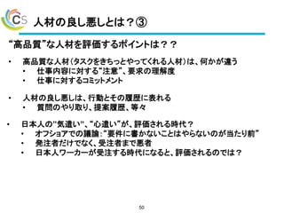 人材の良し悪しとは？③
50
“高品質”な人材を評価するポイントは？？
• 高品質な人材（タスクをきちっとやってくれる人材）は、何かが違う
• 仕事内容に対する“注意”、要求の理解度
• 仕事に対するコミットメント
• 人材の良し悪しは、行動とその履歴に表れる
• 質問のやり取り、提案履歴、等々
• 日本人の”気遣い”、“心遣い”が、評価される時代？
• オフショアでの議論：“要件に書かないことはやらないのが当たり前”
• 発注者だけでなく、受注者まで悪者
• 日本人ワーカーが受注する時代になると、評価されるのでは？
 