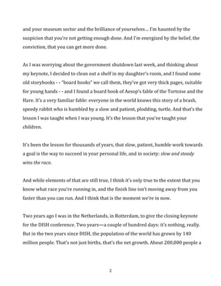 suspicion	
  that	
  you’re	
  not	
  getting	
  enough	
  done.	
  And	
  I’m	
  energized	
  by	
  the	
  belief,	
  the	
  
conviction,	
  that	
  you	
  can	
  get	
  more	
  done.	
  
	
  
As	
  I	
  was	
  worrying	
  about	
  the	
  government	
  shutdown	
  last	
  week,	
  and	
  thinking	
  about	
  
my	
  keynote,	
  I	
  decided	
  to	
  clean	
  out	
  a	
  shelf	
  in	
  my	
  daughter’s	
  room,	
  and	
  I	
  found	
  some	
  
old	
  storybooks	
  -­‐	
  -­‐	
  “board	
  books”	
  we	
  call	
  them,	
  they’ve	
  got	
  very	
  thick	
  pages,	
  suitable	
  
for	
  young	
  hands	
  -­‐	
  -­‐	
  and	
  I	
  found	
  a	
  board	
  book	
  of	
  Aesop’s	
  fable	
  of	
  the	
  Tortoise	
  and	
  
the	
  Hare.	
  It’s	
  a	
  very	
  familiar	
  fable:	
  everyone	
  in	
  the	
  world	
  knows	
  this	
  story	
  of	
  a	
  
brash,	
  speedy	
  rabbit	
  who	
  is	
  humbled	
  by	
  a	
  slow	
  and	
  patient,	
  plodding,	
  turtle.	
  And	
  
that’s	
  the	
  lesson	
  I	
  was	
  taught	
  when	
  I	
  was	
  young.	
  It’s	
  the	
  lesson	
  that	
  you’ve	
  taught	
  
your	
  children.	
  	
  
	
  
It’s	
  been	
  the	
  lesson	
  for	
  thousands	
  of	
  years,	
  that	
  slow,	
  patient,	
  humble	
  work	
  towards	
  
a	
  goal	
  is	
  the	
  way	
  to	
  succeed	
  in	
  your	
  personal	
  life,	
  and	
  in	
  society:	
  slow	
  and	
  steady	
  
wins	
  the	
  race.	
  
	
  
And	
  while	
  elements	
  of	
  that	
  are	
  still	
  true,	
  I	
  think	
  it’s	
  only	
  true	
  to	
  the	
  extent	
  that	
  
you	
  know	
  what	
  race	
  you’re	
  running	
  in,	
  and	
  the	
  finish	
  line	
  isn’t	
  moving	
  away	
  
from	
  you	
  faster	
  than	
  you	
  can	
  run.	
  	
  
	
  
And	
  I	
  think	
  that	
  is	
  the	
  moment	
  we’re	
  in	
  now.	
  	
  
	
  
Two	
  years	
  ago	
  I	
  was	
  in	
  the	
  Netherlands,	
  in	
  Rotterdam,	
  to	
  give	
  the	
  closing	
  keynote	
  
for	
  the	
  DISH	
  conference.	
  Two	
  years—a	
  couple	
  of	
  hundred	
  days:	
  it’s	
  nothing,	
  really.	
  
But	
  in	
  the	
  two	
  years	
  since	
  DISH,	
  the	
  population	
  of	
  the	
  world	
  has	
  grown	
  by	
  140	
  
million	
  people.	
  That’s	
  not	
  just	
  births,	
  that’s	
  the	
  net	
  growth.	
  About	
  200,000	
  people	
  a	
  
	
  

2	
  

 