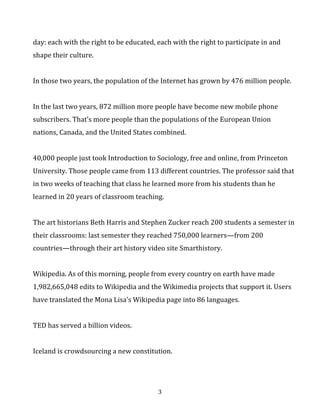 day:	
  each	
  with	
  the	
  right	
  to	
  be	
  educated,	
  each	
  with	
  the	
  right	
  to	
  participate	
  in	
  and	
  
shape	
  their	
  culture.	
  
	
  
In	
  those	
  two	
  years,	
  the	
  population	
  of	
  the	
  Internet	
  has	
  grown	
  by	
  476	
  million	
  people.	
  	
  
	
  
In	
  the	
  last	
  two	
  years,	
  872	
  million	
  more	
  people	
  have	
  become	
  new	
  mobile	
  phone	
  
subscribers.	
  That’s	
  more	
  people	
  than	
  the	
  populations	
  of	
  the	
  European	
  Union	
  
nations,	
  Canada,	
  and	
  the	
  United	
  States	
  combined.	
  	
  
	
  
40,000	
  people	
  just	
  took	
  Introduction	
  to	
  Sociology,	
  free	
  and	
  online,	
  from	
  Princeton	
  
University.	
  Those	
  people	
  came	
  from	
  113	
  different	
  countries.	
  The	
  professor	
  said	
  that	
  
in	
  two	
  weeks	
  of	
  teaching	
  that	
  class	
  online	
  he	
  learned	
  more	
  from	
  his	
  students	
  than	
  he	
  
had	
  learned	
  in	
  a	
  career	
  of	
  teaching	
  it	
  in	
  the	
  classroom.	
  	
  
	
  
The	
  art	
  historians	
  Beth	
  Harris	
  and	
  Stephen	
  Zucker	
  reach	
  200	
  students	
  a	
  semester	
  in	
  
their	
  classrooms:	
  last	
  semester	
  they	
  reached	
  750,000	
  learners—from	
  200	
  
countries—through	
  their	
  art	
  history	
  video	
  site	
  Smarthistory.	
  	
  
	
  
Wikipedia.	
  As	
  of	
  this	
  morning,	
  people	
  from	
  every	
  country	
  on	
  earth	
  have	
  made	
  
1,982,665,048	
  edits	
  to	
  Wikipedia	
  and	
  the	
  Wikimedia	
  projects	
  that	
  support	
  it.	
  Users	
  
have	
  translated	
  the	
  Mona	
  Lisa’s	
  Wikipedia	
  page	
  into	
  86	
  languages.	
  	
  
	
  
TED	
  has	
  served	
  a	
  billion	
  videos.	
  
	
  
Iceland	
  is	
  crowdsourcing	
  a	
  new	
  constitution.	
  
	
  
	
  

3	
  

 