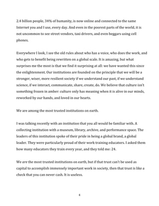 2.4	
  billion	
  people,	
  34%	
  of	
  humanity,	
  is	
  now	
  online	
  and	
  connected	
  to	
  the	
  same	
  
Internet	
  you	
  and	
  I	
  use,	
  every	
  day.	
  And	
  even	
  in	
  the	
  poorest	
  parts	
  of	
  the	
  world,	
  it	
  is	
  
not	
  uncommon	
  to	
  see	
  street	
  vendors,	
  taxi	
  drivers,	
  and	
  even	
  beggars	
  using	
  cell	
  
phones.	
  	
  
	
  
Everywhere	
  I	
  look,	
  I	
  see	
  the	
  old	
  rules	
  about	
  who	
  has	
  a	
  voice,	
  who	
  does	
  the	
  work,	
  and	
  
who	
  gets	
  to	
  benefit	
  being	
  rewritten	
  on	
  a	
  global	
  scale.	
  It	
  is	
  amazing,	
  but	
  what	
  
surprises	
  me	
  the	
  most	
  is	
  that	
  we	
  find	
  it	
  surprising	
  at	
  all:	
  we	
  have	
  wanted	
  this	
  since	
  
the	
  enlightenment.	
  Our	
  institutions	
  are	
  founded	
  on	
  the	
  principle	
  that	
  we	
  will	
  be	
  a	
  
stronger,	
  wiser,	
  more	
  resilient	
  society	
  if	
  we	
  understand	
  our	
  past,	
  if	
  we	
  understand	
  
science,	
  if	
  we	
  interact,	
  communicate,	
  share,	
  create,	
  do.	
  We	
  believe	
  that	
  culture	
  isn’t	
  
something	
  frozen	
  in	
  amber:	
  culture	
  only	
  has	
  meaning	
  when	
  it	
  is	
  alive	
  in	
  our	
  minds,	
  
reworked	
  by	
  our	
  hands,	
  and	
  loved	
  in	
  our	
  hearts.	
  	
  
	
  
We	
  are	
  among	
  the	
  most	
  trusted	
  institutions	
  on	
  earth.	
  	
  
	
  
I	
  was	
  talking	
  recently	
  with	
  an	
  institution	
  that	
  you	
  all	
  would	
  be	
  familiar	
  with.	
  A	
  
collecting	
  institution	
  with	
  a	
  museum,	
  library,	
  archive,	
  and	
  performance	
  space.	
  The	
  
leaders	
  of	
  this	
  institution	
  spoke	
  of	
  their	
  pride	
  in	
  being	
  a	
  global	
  brand,	
  a	
  global	
  
leader.	
  They	
  were	
  particularly	
  proud	
  of	
  their	
  work	
  training	
  educators.	
  I	
  asked	
  them	
  
how	
  many	
  educators	
  they	
  train	
  every	
  year,	
  and	
  they	
  told	
  me:	
  24.	
  	
  	
  
	
  
We	
  are	
  the	
  most	
  trusted	
  institutions	
  on	
  earth,	
  but	
  if	
  that	
  trust	
  can’t	
  be	
  used	
  as	
  
capital	
  to	
  accomplish	
  immensely	
  important	
  work	
  in	
  society,	
  then	
  that	
  trust	
  is	
  like	
  a	
  
check	
  that	
  you	
  can	
  never	
  cash.	
  It	
  is	
  useless.	
  
	
  
	
  

4	
  

 
