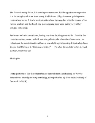 The	
  future	
  is	
  ready	
  for	
  us.	
  It	
  is	
  craving	
  our	
  resources.	
  It	
  is	
  hungry	
  for	
  our	
  expertise.	
  
It	
  is	
  listening	
  for	
  what	
  we	
  have	
  to	
  say.	
  And	
  it	
  is	
  our	
  obligation—our	
  privilege—to	
  
respond	
  and	
  serve.	
  A	
  few	
  brave	
  institutions	
  lead	
  the	
  way,	
  but	
  with	
  the	
  course	
  of	
  the	
  
race	
  so	
  unclear,	
  and	
  the	
  finish	
  line	
  moving	
  away	
  from	
  us	
  so	
  quickly,	
  even	
  they	
  
struggle	
  to	
  keep	
  up.	
  	
  
	
  
And	
  when	
  we’re	
  in	
  committees,	
  biding	
  our	
  time,	
  deciding	
  what	
  to	
  do…	
  Outside	
  the	
  
committee	
  room,	
  down	
  the	
  hall,	
  past	
  the	
  galleries,	
  the	
  education	
  classrooms,	
  the	
  
collections,	
  the	
  administrative	
  offices,	
  a	
  new	
  challenge	
  is	
  looming:	
  It	
  isn’t	
  what	
  do	
  we	
  
do	
  now	
  that	
  there	
  are	
  2.4	
  billion	
  of	
  us	
  online?	
  	
  -­‐	
  -­‐	
  It’s,	
  what	
  do	
  we	
  do	
  for	
  when	
  the	
  next	
  
5	
  billion	
  people	
  join	
  us?	
  
	
  
Thank	
  you.	
  
	
  
	
  
	
  
[Note:	
  portions	
  of	
  this	
  these	
  remarks	
  are	
  derived	
  from	
  a	
  draft	
  essay	
  for	
  Merete	
  Sanderhoff’s	
  
Sharing	
  is	
  Caring	
  anthology,	
  to	
  be	
  published	
  by	
  the	
  National	
  Gallery	
  of	
  Denmark	
  in	
  2014.]	
  
	
  
	
  

	
  

5	
  

 