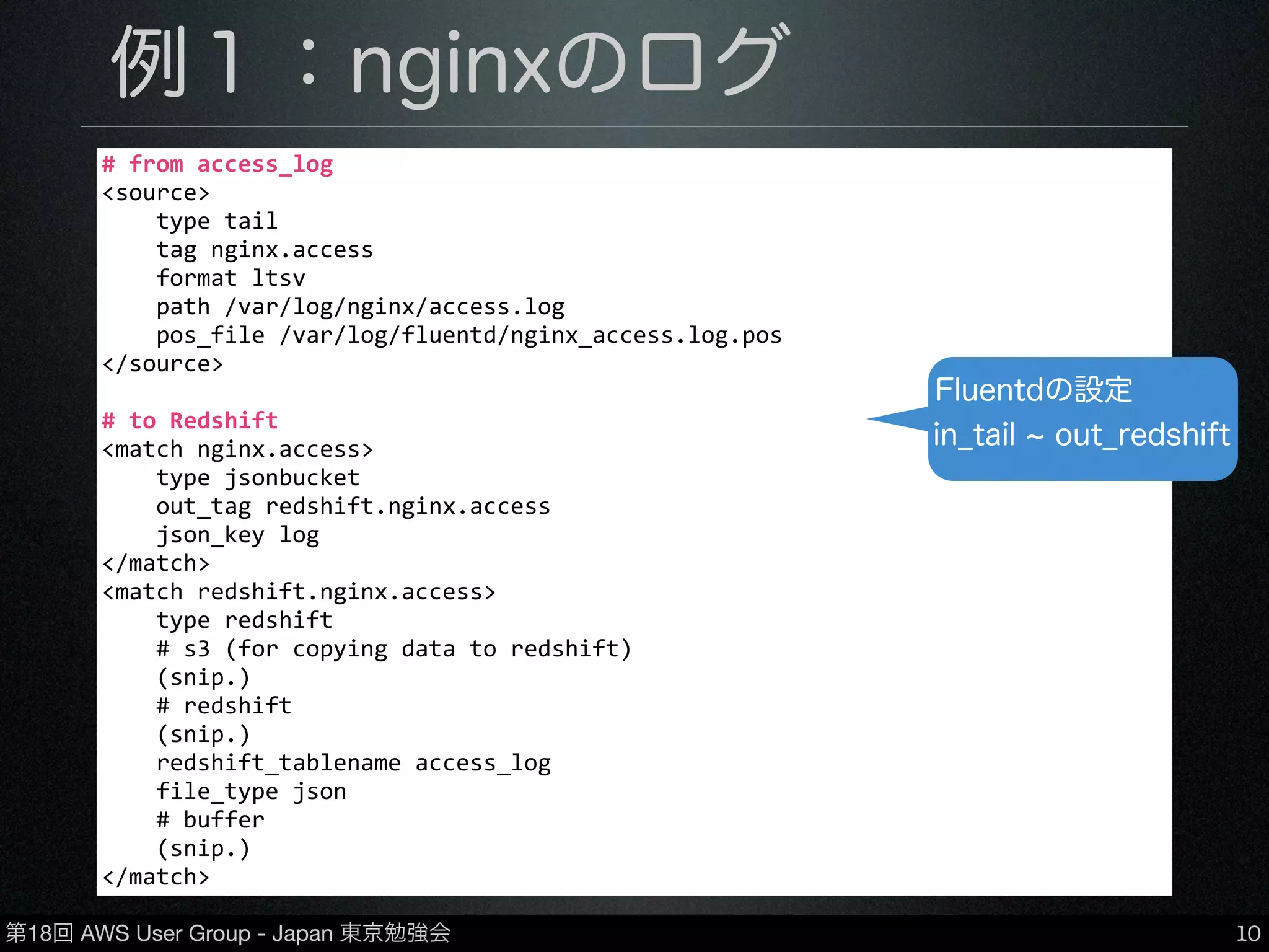第18回 AWS User Group - Japan 東京勉強会
例１：nginxのログ
•nginxのアクセスログをFluentdを介してRedshift
に保存
•in_tail(ファイル読み込み) → out_redshift
10
#	
  from	
  access_log
<source>
	
  	
  	
  	
  type	
  tail
	
  	
  	
  	
  tag	
  nginx.access
	
  	
  	
  	
  format	
  ltsv
	
  	
  	
  	
  path	
  /var/log/nginx/access.log
	
  	
  	
  	
  pos_file	
  /var/log/fluentd/nginx_access.log.pos
</source>
#	
  to	
  Redshift	
  
<match	
  nginx.access>
	
  	
  	
  	
  type	
  jsonbucket
	
  	
  	
  	
  out_tag	
  redshift.nginx.access
	
  	
  	
  	
  json_key	
  log
</match>
<match	
  redshift.nginx.access>
	
  	
  	
  	
  type	
  redshift
	
  	
  	
  	
  #	
  s3	
  (for	
  copying	
  data	
  to	
  redshift)
	
  	
  	
  	
  (snip.)
	
  	
  	
  	
  #	
  redshift
	
  	
  	
  	
  (snip.)
	
  	
  	
  	
  redshift_tablename	
  access_log
	
  	
  	
  	
  file_type	
  json
	
  	
  	
  	
  #	
  buffer
	
  	
  	
  	
  (snip.)
</match>
Fluentdの設定
in_tail out_redshift
 