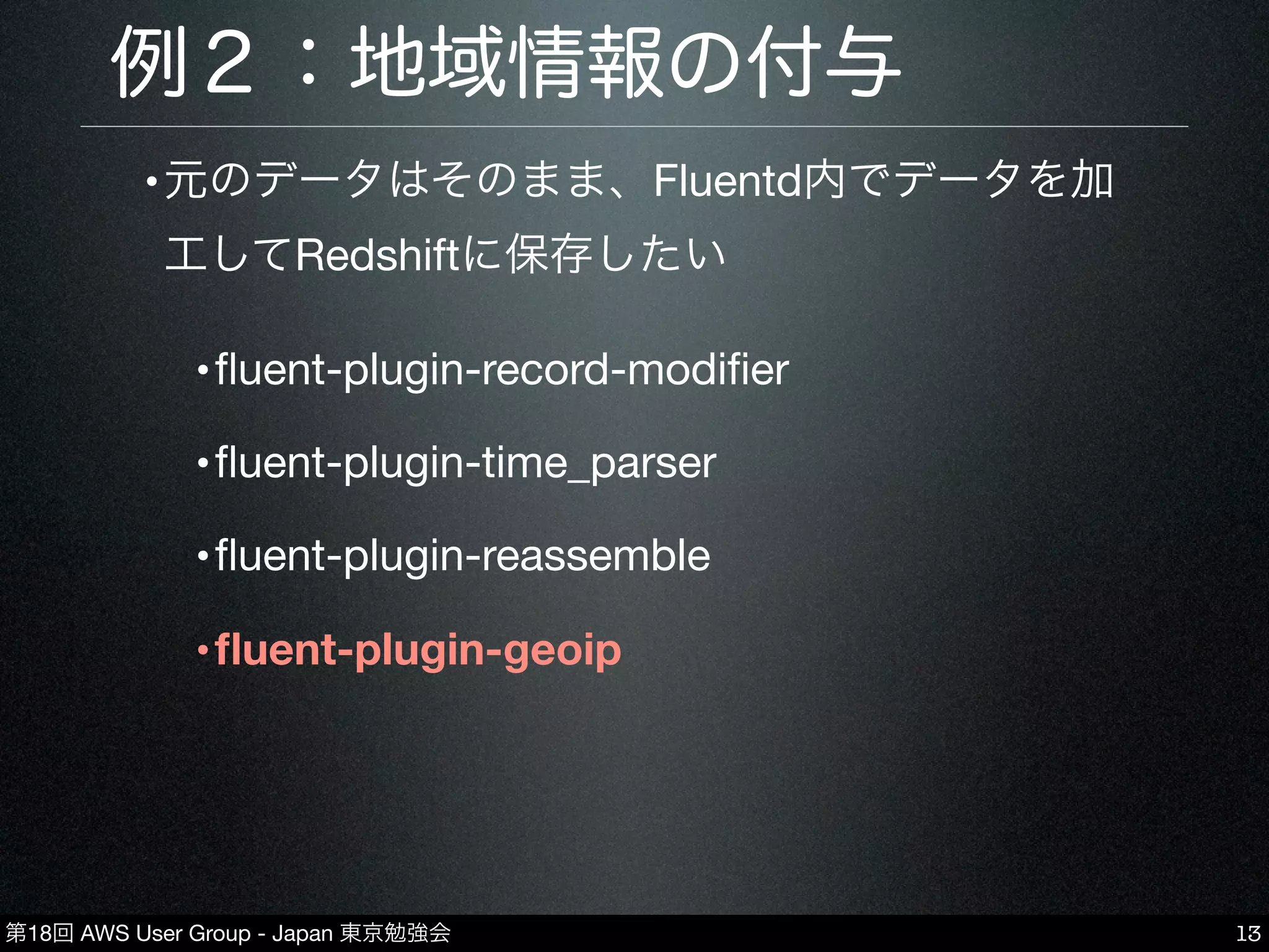 第18回 AWS User Group - Japan 東京勉強会
例２：地域情報の付与
•元のデータはそのまま、Fluentd内でデータを加
工してRedshiftに保存したい
•ﬂuent-plugin-record-modiﬁer
•ﬂuent-plugin-time_parser
•ﬂuent-plugin-reassemble
•ﬂuent-plugin-geoip
13
 